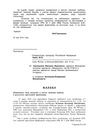 За судьбу людей, незаконно оказавшихся в местах лишения свободы,
предстоит нелегкая борьба, с учетом общего покровительства вышестоящих
судов над решениями судом нижестоящих (видимо, ради хорошей
статистики).
         Хотелось бы, что откликнулись на публикацию адвокаты      тех
осужденных, к посадке которых причастен изображенный на фотографии в
форме милиции сотрудник ОРБ № 3 ДЭБ МВД России Калимулин Б.М.,
чтобы определиться, под какими фамилиями он выступает еще, и не было
ли там провокаций.

Адвокат
                                                      М.И.Трепашкин

30 мая 2010 года.




========================
Приложения:

                      Генеральному прокурору Российской Федерации
                      Чайке Ю.Я.
                      -----------------------------------------------------------------------------
                      город Москва, ул.Большая Дмитровка, дом 15 «а»

                    От Трепашкина Михаила Ивановича, адвоката Московской
                       коллегии адвокатов «Межрегион», рег.№ 77/5012 в
                       реестре адвокатов города Москвы, проживающего
                       по адресу: ….

                       в интересах Кузнецова Владимира
                       Михайловича



                                       ЖАЛОБА

Невиновные люди оказались в местах лишения свободы
в результате преступной провокации.

      22 марта 2010 года приговором Тверского районного суда гор.Москвы к 5
годам 6 месяцам лишения свободы за покушение на мошенничество (ч.3 ст.30, ч.4
ст.159 УК РФ) был осужден житель гор.Москвы Кузнецов Владимир Михайлович,
руководитель общественного объединения «Рабочая группы по борьбе с коррупцией
в высших эшелонах власти», созданной при Государственной Думе ФС РФ еще в
2000 году депутатами Шашуриным С.П., а затем Черепковым В.И. в соответствии
со своим статусом. Уголовное дело в отношении Кузнецова В.М. было возбуждено
после того, как им был направлен обширный доклад Президенту России Медведеву
Д.А.
     Уже в конце судебного разбирательства было установлено, что Кузнецов В.М.
стал жертвой преступной фабрикации сотрудников ОРБ № 3 ДЭБ МВД России.

                                                                                      Страница 3 из 13
 