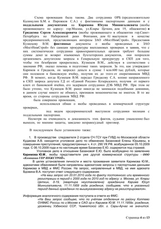 Схема провокации была такова. Два сотрудника ОРБ (предположительно
Калимулин Б.М. и Пирожков С.А.) с фиктивными паспортными данными и с
поддельными документами на Каримова Юсупа Миннигалиевича (якобы
проживающего по адресу: гор.Москва, ул.Клары Цеткин, дом 19, общежитие) и
Гридасова Сергея Александровича (якобы проживающего в общежитии гор.Санкт-
Петербурга по Набережной реки Фонтанки, дом 6) выступили в качестве
предпринимателей, представляющих интересы ЗАО «МостИнжСтрой». Предоставив
Кузнецову В.М. фиктивные документы о якобы проводимых в ЗАО
«МостИнжСтрой» без санкции прокуратуры внеплановых проверках и заявив, что с
них систематически сотрудники правоохранительных органов требуют большие
суммы денег за возврат изымаемых бухгалтерских документов, они попросили
организовать депутатские запросы в Генеральную прокуратуру и СКП для того,
чтобы эти безобразия прекратились. Кузнецов В.М., действуя в соответствии с
законами РФ, оказал помощь в подготовке таких запросов. За это, как утверждают
Каримов и Гридасов, он запросил деньги в сумме 1 млн.600 тыс. рублей, которые
они положили в банковскую ячейку, получив их до этого от оперативников МВД
РФ. В момент, когда Кузнецов В.М. передал Гридасову С.А. копию направленного
в СКП запроса депутата ГД от «Единой России» Козерадского, получив от первого
ключ от банковской ячейки, его задержали сотрудники ДЭБ МВД РФ. При этом не
было учтено, что Кузнецов В.М. ранее никогда не занимался подобными деяниями,
в данном случае никого не обманул, признаков мошенничества не имеется. В то же
время, со стороны сотрудников МВД РФ:
       была совершена провокация,
           использовался обман о якобы проводимых в коммерческой структуре
проверках,
               под видом предпринимателей выступили сотрудники милиции с
поддельными паспортами.
   Несмотря на очевидность и доказанность этих фактов, судьями умышленно был
вынесен, по мнению защиты, заведомо неправосудный приговор.

    В последующем было установлено также:

    1. В производстве следователя 2 отдела СЧ ГСУ при ГУВД по Московской области
Кудакова А.В. находится уголовное дело по обвинению Базановой Елены Юрьевны, в
совершении преступлений, предусмотренных ч. 4 ст. 290 УК РФ, возбужденное 05.10.2009
года. С 06.10.2009 года и по настоящее время Базанова Е.Ю. содержится под стражей.
          Уголовное дело в отношении Базановой Е.Ю. было возбуждено по заявлению
Каримова Ю.М., якобы представителя уже другой коммерческой структуры - ООО
«Компания ГПР ИНЖСТРОЙ».
       В целях установления личности и места проживания заявителя Каримова Ю.М.,
адвокатами обвиняемой были направлены адвокатские запросы с паспортными данными
Каримова в МВД и ФМС России. На запрос, направленный в МВД, на имя адвоката
Вдовина В.А. поступил ответ следующего содержания:
             «На ваш запрос от 20.01.2010 года по факту постоянного или временного
           регистрации в период с 2000 года по 2010 год по адресу: г. Москва, ул. Клары
           Цеткин, д-19, (квартира неустановлена) гражданина Карима Юсуп
           Миннигалиевича, 11.11.1959 года рождения, сообщаем, что в указанный
           период данный гражданин по вышеуказанному адресу не регистрировался».

Информация аналогичного содержания поступила в ответе из ФМС:
        «На Ваш запрос сообщаю, что по учётам отделения по району Коптево
        ОУФМС России по г.Москве в САО гр-н Каримов Ю.М. 11.11.1959г. рождения,
        уроженец Узбекской ССР, Чимкетской обл. г. Сары-Арчаг не значится.


                                                                      Страница 4 из 13
 