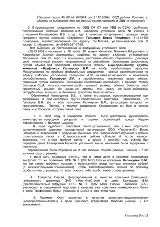 Паспорт серии 45 08 № 020914 от 21.12.2004г. ОВД района Коптево г.
         Москвы не выдавался, так как данный номер паспорта в ОВД не поступал»

    2. В производстве следователя по ОВД СЧ СУ при УВД по СЗАО гор.Москвы
подполковника юстиции Шибаева А.Н. находится уголовное дело № 225063 в
отношении Камалдинова В.В. и др., где в качестве потерпевшего проходит вице-
президент группы компаний «Бауфлекс» Гальяров Борис Ринатович, 11.11.1959
г.рождения, зарегистрированный по адресу: гор.Москва, ул.Вешняковская, дом 8,
корпус 1, общежитие, тел.8-965-297-67-51.
      Вот выдержки из постановления о возбуждении уголовного дела:
    «29.09.2009 г. примерно в 18 часов 20 минут Ахматов Магомет Идирисович и
Камалдинов Виктор Викторович, находясь по адресу: г.Москва, ул.Народного
Ополчения, дом 23, корп.1 в помещении ресторана «Ченто Перченкто», реализуя
свой преступный умысел, направленный на завладение денежными средствами
путем обмана под предлогом обеспечения победы вице-президенту группы
компаний «Бауфлекс» Гальярову Б.Р., на якобы предстоящем аукционе
Росимущества по продаже федерального имущества - здания расположенного по
адресу: г.Москва, ул.Большая Татарская, д.38, не имея возможности и намерения
способствовать Гальярову Б.Р. в приобретении указанного выше здания,
обманным путем завладели денежными средствами последнего, в размере 150000
долларов США, что составляет особо крупный размер, однако довести свой
преступный умысел до конца не смогли, т.к. сразу же были задержаны
сотрудниками милиции, и денежные средства были изъяты».
       Обвиняемый Камалдинов В.В., а также его родные, присутствовавшими при
задержании и при некоторых других следственных действиях,       утверждают, что
Гальяров Б.Н. это и есть полковник Калимулин Б.М., фотография которого им
предъявлялась. Причем, в момент задержания Камалдинова он был в черных
очках и с бородой, которые потом снял.

       3. В 2008 году в Самарской области         были арестованы руководители
министерства природных     ресурсов   и   охраны   окружающей    среды   Кадрия
Коровяковская и Валерий Шашкин.
       В ходе судебного следствия было установлено, что к ним обратился
исполнительный директор коммерческой организации ООО «Геология-С» Борис
Гальяров с заявлением о получении лицензии для геологического изучения и добычи
строительного песка в Ставропольском районе области. А потом написал
заявление, что с него требуют взятку      в сумме 1 млн.500 тыс. рублей. При
передаче денег Гальяровым Борисом указанные выше чиновники были задержаны с
поличным.
   Коровяковская была осуждена на 8 лет колонии общего режима, Шашкин - 7 лет
колонии строго режима.
     У меня есть основания считать, что в этом деле в качестве провокатора
выступал тот же полковник ОРБ № 3 ДЭБ МВД России полковник Калимулин Б.М.,
так как схема «работы» похожая и используются везде полтора миллиона рублей
(с незначительными изменениями), чтобы квалифицировать деяния по признаку
особо крупного размера, то есть тяжкого либо особо тяжкого преступления.

     4.   Гридасов Сергей, фигурировавший в качестве советника (помощника)
генерального   директора   ЗАО   «МостИнжСтрой»    в   деле   Кузнецова   В.М.
(предположительно сотрудник ОРБ № 3 ДЭБ МВД России Пирожков С.А.),
участвовал в оперативной подставе в качестве уже советника коммерческого банка
в дела Трифоновой Веры, умершей в СИЗО в мае этого года.

       5. Каримов Юсуп выступал в качестве заявителя-предпринимателя
(«лжепредпринимателя») в деле Брянского губернатора Николая Денина и его
заместителя.


                                                                Страница 5 из 13
 