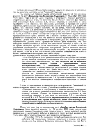 Изложенная позиция ЕС была подтверждена и в других его решениях, в частности, в
тех, где заявители выступали против Российской Федерации.
        Так, аналогичный правовой подход использовался судьями ЕС при вынесении
решения по делу «Ваньян против Российской Федерации» от 15 декабря 2005 года.
Фактическая сторона данного дела сводилась к следующему. Милиция располагала
оперативными данными о том, что заявитель Ваньян сбывает наркотики. Для проверки
этой информации была выбрана О.З., которая общалась с заявителем и могла
приобрести у него наркотики. О.З. согласилась участвовать в "проверочной закупке"
наркотиков, организованной отделом уголовного розыска. С этой целью О.З. выдали 200
рублей. О.З. назначила встречу заявителю. За нею велось постоянное оперативное
наблюдение. Затем О.З. дала условный сигнал, означавший, что она купила наркотики у
заявителя. Сотрудники милиции задержали заявителя Ваньяна. Стоит обратить внимание
на то, что, в отличие от дела «Тайшейра де Кастро против Португалии», в данном случае
правоохранительные органы заявили, что к моменту «контрольной закупки» они уже
располагали информацией о том, что заявитель Ваньян предположительно сбывает
наркотики. Однако после ознакомления с материалами дела ЕС пришёл к выводу о
недоказанности данного факта. Приведённая фабула дела показывает, что, хотя
сотрудники правоохранительных органов и не действовали напрямую, а через О.З., они
не просто наблюдали процесс сбыта наркотических средств, но своими активными
действиями спровоцировали совершение преступления. Данные активные действия
выразились в подборе лица на роль закупщика (им выступила О.З.), передаче ей денег
для закупки, а так же в том, что ей были даны указания самостоятельно выйти на
контакт с заявителем и инициировать тем самым закупку.
Данные выводы подтверждаются позицией Европейского суда по этому делу:
            «Если преступление было предположительно спровоцировано действиями
           тайных агентов и ничто не предполагает, что оно было бы совершено и
           без какого-либо вмешательства, то эти действия уже не являются
           деятельностью        тайного     агента     и   представляют        собой
           подстрекательство        к    совершению      преступления.      Подобное
           вмешательство и использование его результатов в уголовном процессе
           могут привести к тому, что будет непоправимо подорван принцип
           справедливости судебного разбирательства. <..>
           Милиция не ограничилась пассивным расследованием преступной
           деятельности заявителя. Ничто не предполагало, что преступление было
           бы совершено без вмешательства О.З. Поэтому Европейский Суд сделал
           вывод, что милиция спровоцировала приобретение наркотиков по просьбе
           О.З.

       В итоге, проанализировав все имеющиеся по делу материалы, Европейский суд
пришёл к такому же выводу, как и по делу «Тейшейра против Португалии»:
          «Обвинение заявителя в приобретении и хранении героина, совершенных
          группой лиц, в части, касающейся приобретения наркотиков для О.З., было
          основано, главным образом, на доказательствах, полученных в ходе
          милицейской операции, в том числе на показаниях О.З. и сотрудников
          милиции Е.Ф. и М.Б. Таким образом, вмешательство со стороны милиции
          и использование полученных вследствие этого доказательств при
          рассмотрении уголовного дела против заявителя непоправимо подрывало
          справедливость судебного разбирательства».

        Менее чем через год по аналогичному делу «Худобин против Российской
Федерации» было вынесено решение (от 26 октября 2006 года), окончательно
закрепившее позицию Европейского суда применительно к оценке действий агентов-
провокаторов и допустимости добытых в результате таких действий доказательств.
Фактические обстоятельства по данному делу сводились к следующему:
           «29 октября 1998 г. Т., являвшаяся сотрудницей органов внутренних дел,
         работала под прикрытием, позвонила заявителю и сказала, что хочет
         приобрести дозу героина. Заявитель согласился достать для нее дозу и

                                                                     Страница 8 из 13
 