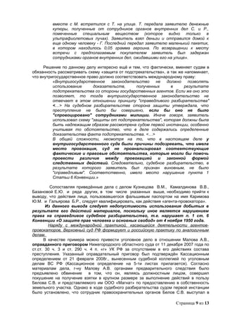 вместе с М. встретился с Т. на улице. Т. передала заявителю денежные
         купюры, полученные от сотрудников органов внутренних дел С. и Р.,
         помеченные специальным веществом (которое видно только в
         ультрафиолетовых лучах). Заявитель взял деньги и отправился домой к
         еще одному человеку - Г. Последний передал заявителю маленький пакетик,
         в котором находилось 0,05 грамма героина. По возвращении к месту
         встречи с предполагаемым покупателем заявитель был задержан
         сотрудниками органов внутренних дел, ожидавшими его на улице».

      Решение по данному делу интересно ещё и тем, что фактически, вменяет судам в
обязанность рассматривать схему «защита от подстрекательства», а так же напоминает,
что внутригосударственное право должно соответствовать международному праву:
          «Внутригосударственное     законодательство     не   должно    позволять
          использование      доказательств,      полученных      в     результате
          подстрекательства со стороны государственных агентов. Если же оно это
          позволяет, то тогда внутригосударственное законодательство не
          отвечает в этом отношении принципу "справедливого разбирательства"
          <…> На судебном разбирательстве сторона защиты утверждала, что
          преступление не было бы совершено, если бы оно не было
          "спровоцировано" сотрудниками милиции. Иначе говоря, заявитель
          использовал схему "защиты от подстрекательства", которая должны была
          быть надлежащим образом рассмотрена судом первой инстанции, особенно
          учитывая то обстоятельство, что в деле содержались определенные
          доказательства факта подстрекательства. <…>
          В общей сложности, несмотря на то, что в настоящем деле у
          внутригосударственного суда были причины подозревать, что имела
          место провокация, суд не проанализировал соответствующие
          фактические и правовые обстоятельства, которые могли бы помочь
          провести различие между провокацией и законной формой
          следственных действий. Следовательно, судебное разбирательство, в
          результате которого заявитель был признан виновным, не было
          "справедливым". Соответственно, имело место нарушение пункта 1
          Статьи 6 Конвенции.»

         Сопоставляя приведённые дела с делом Кузнецова В.М., Камалдинова В.В.,
Базановой Е.Ю. и ряда других, в том числе указанных выше, необходимо прийти к
выводу, что действия лица, пользовавшегося фальшивым паспортом на имя Каримова
Ю.М. и Гальярова Б.Р., следует квалифицировать, как действия «агента-провокатора».
       Из данного вывода следует недопустимость использования добытых в
результате его действий материалов, поскольку иное является нарушением
права на справедливое судебное разбирательство, т.е. нарушает п. 1 ст. 6
Конвенции «О защите прав человека и основных свобод» от 4 ноября 1950 года.
        Наряду с международной практикой, касающейся деятельности агентов-
провокаторов, Верховный суд РФ формирует и российскую практику по аналогичным
делам.
      В качестве примера можно привести уголовное дело в отношении Малова А.В.,
оправданного приговором Нижегородского областного суда от 11 декабря 2007 года по
ст.ст. 30 ч. 3 и ст. 290 ч. 4 п. «г» УК РФ за отсутствием в его действиях состава
преступления. Указанный оправдательный приговор был подтверждён Кассационным
определением от 21 февраля 2008г., вынесенным судебной коллегией по уголовным
делам ВС РФ (Кассационное определение на 5-ти листах прилагается). Согласно
материалам дела, г-ну Малову А.В. органами предварительного следствия было
предъявлено обвинение      в том, что он, являясь должностным лицом, совершил
покушение на получение взятки в крупном размере за выполнение действий в пользу
Белова С.В. и представляемого им ООО «Магнат» по предоставлению в собственность
земельного участка. Однако в ходе судебного разбирательства судом первой инстанции
было установлено, что сотрудник правоохранительных органов Белов С.В. выступал в

                                                                   Страница 9 из 13
 