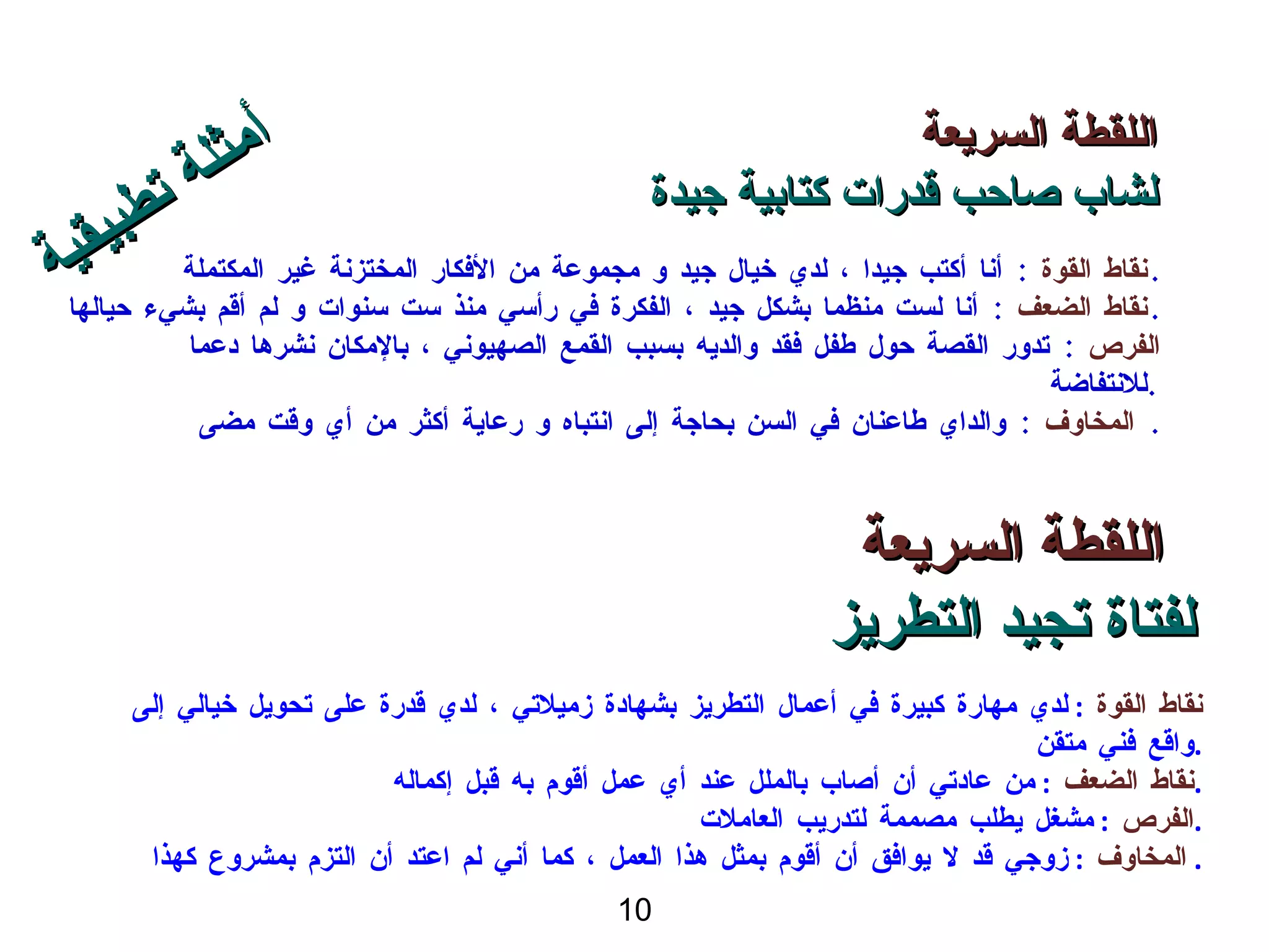 اللقطة السريعة لشاب صاحب قدرات كتابية جيدة نقاط القوة  :  أنا أكتب جيدا ، لدي خيال جيد و مجموعة من الأفكار المختزنة غير المكتملة . نقاط الضعف  :  أنا لست منظما بشكل جيد ، الفكرة في رأسي منذ ست سنوات و لم أقم بشيء حيالها . الفرص   :  تدور القصة حول طفل فقد والديه بسبب القمع الصهيوني ، بالإمكان نشرها دعما للانتفاضة  . المخاوف   :  والداي طاعنان في السن بحاجة إلى انتباه و رعاية أكثر من أي وقت مضى .  اللقطة السريعة لفتاة تجيد التطريز نقاط القوة  :  لدي مهارة كبيرة في أعمال التطريز بشهادة زميلاتي ، لدي قدرة على تحويل خيالي إلى واقع فني متقن . نقاط الضعف  :  من عادتي أن أصاب بالملل عند أي عمل أقوم به قبل إكماله . الفرص   :  مشغل يطلب مصممة لتدريب العاملات  . المخاوف   :  زوجي قد لا يوافق أن أقوم بمثل هذا العمل ، كما أني لم اعتد أن التزم بمشروع كهذا .  أمثلة تطبيقية 