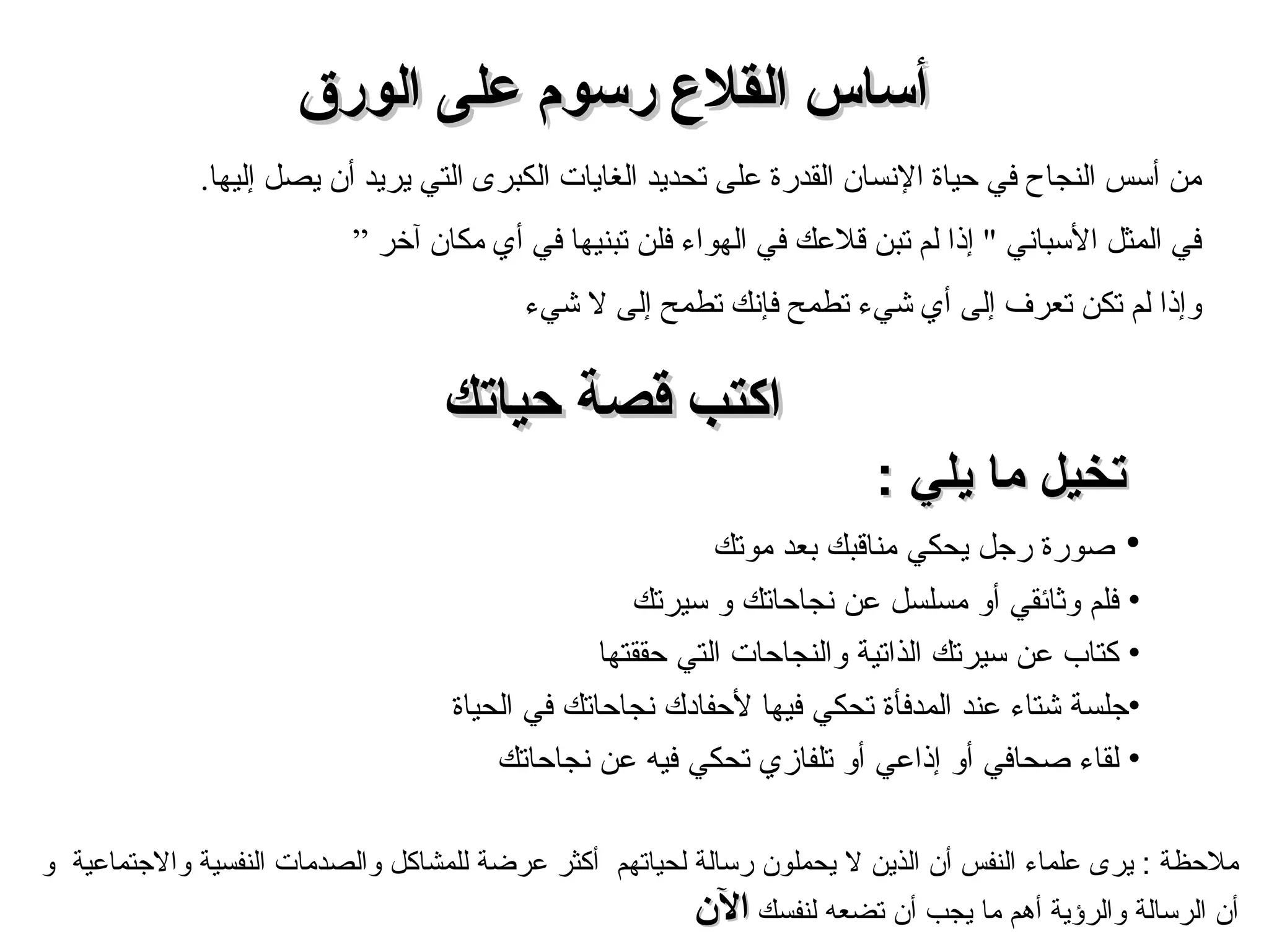 اكتب قصة حياتك تخيل ما يلي  : صورة رجل يحكي مناقبك بعد موتك  فلم وثائقي أو مسلسل عن نجاحاتك و سيرتك  كتاب عن سيرتك الذاتية والنجاحات التي حققتها  جلسة شتاء عند المدفأة تحكي فيها لأحفادك نجاحاتك في الحياة  لقاء صحافي أو إذاعي أو تلفازي تحكي فيه عن نجاحاتك من أسس النجاح في حياة الإنسان القدرة على تحديد الغايات  الكبرى  التي يريد أن يصل إليها .  في المثل الأسباني  "  إذا لم تبن قلاعك في الهواء فلن تبنيها في أي مكان آخر ” و إذا لم تكن تعرف إلى أي شيء تطمح فإنك تطمح إلى لا شيء أساس القلاع رسوم على الورق ملاحظة  :  يرى علماء النفس  أ ن الذين لا يحملون رسالة  لحياتهم  أكثر عرضة للمشاكل والصدمات   النفسية والاجتماعية   و أ ن الرسالة والرؤية أهم ما يجب أن تضعه لنفسك   الآن 