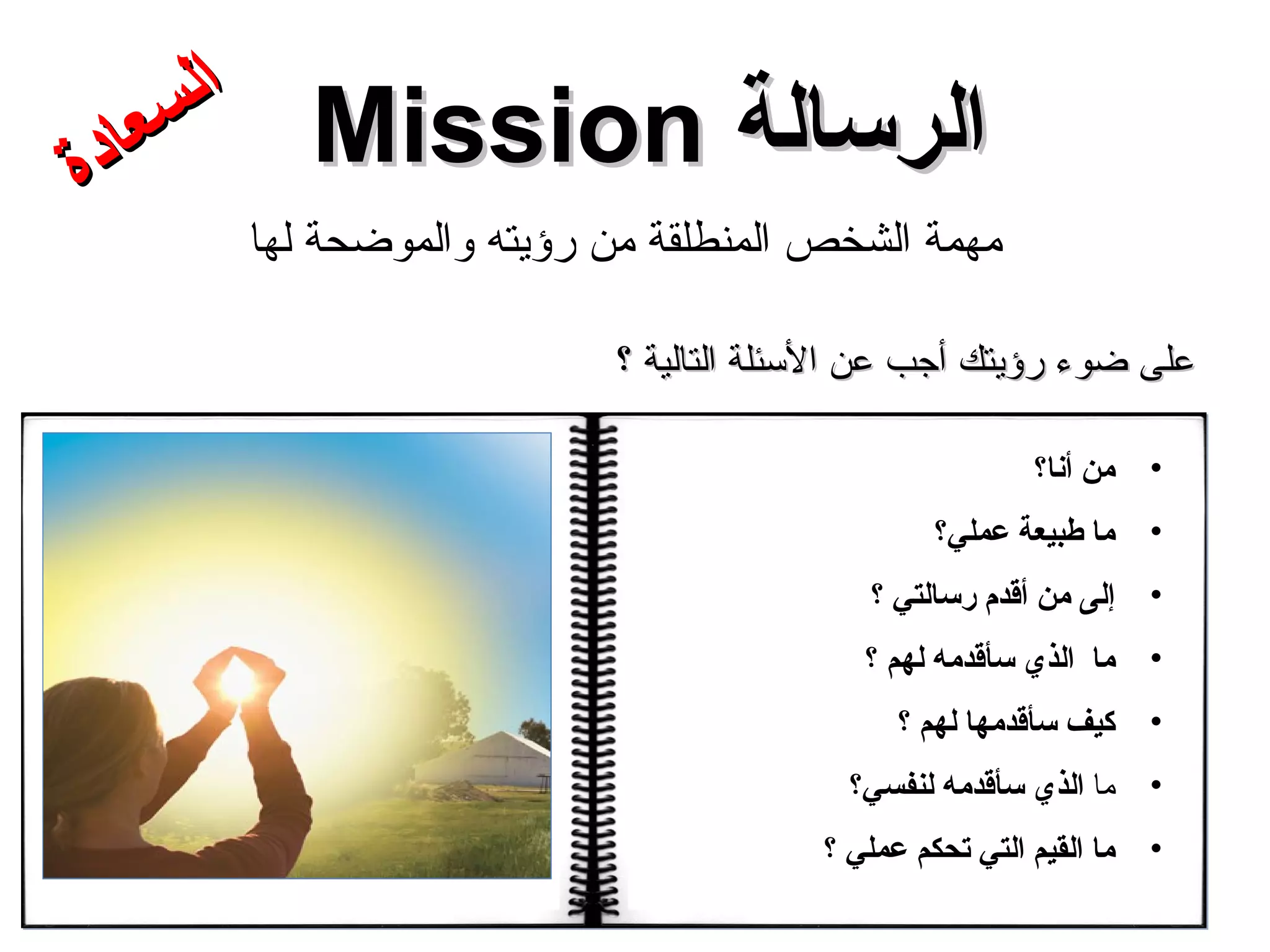 الرسالة  Mission مهمة الشخص المنطلقة من رؤيته والموضحة لها من أنا؟  ما طبيعة عملي؟  إلى من أقدم رسالتي ؟  ما  الذي سأقدمه لهم  ؟  كيف سأقدمها  لهم  ؟  ما  الذي  سأقدمه لنفسي؟  ما القيم التي تحكم عملي ؟ على ضوء رؤيتك أجب عن الأسئلة التالية ؟ السعادة 