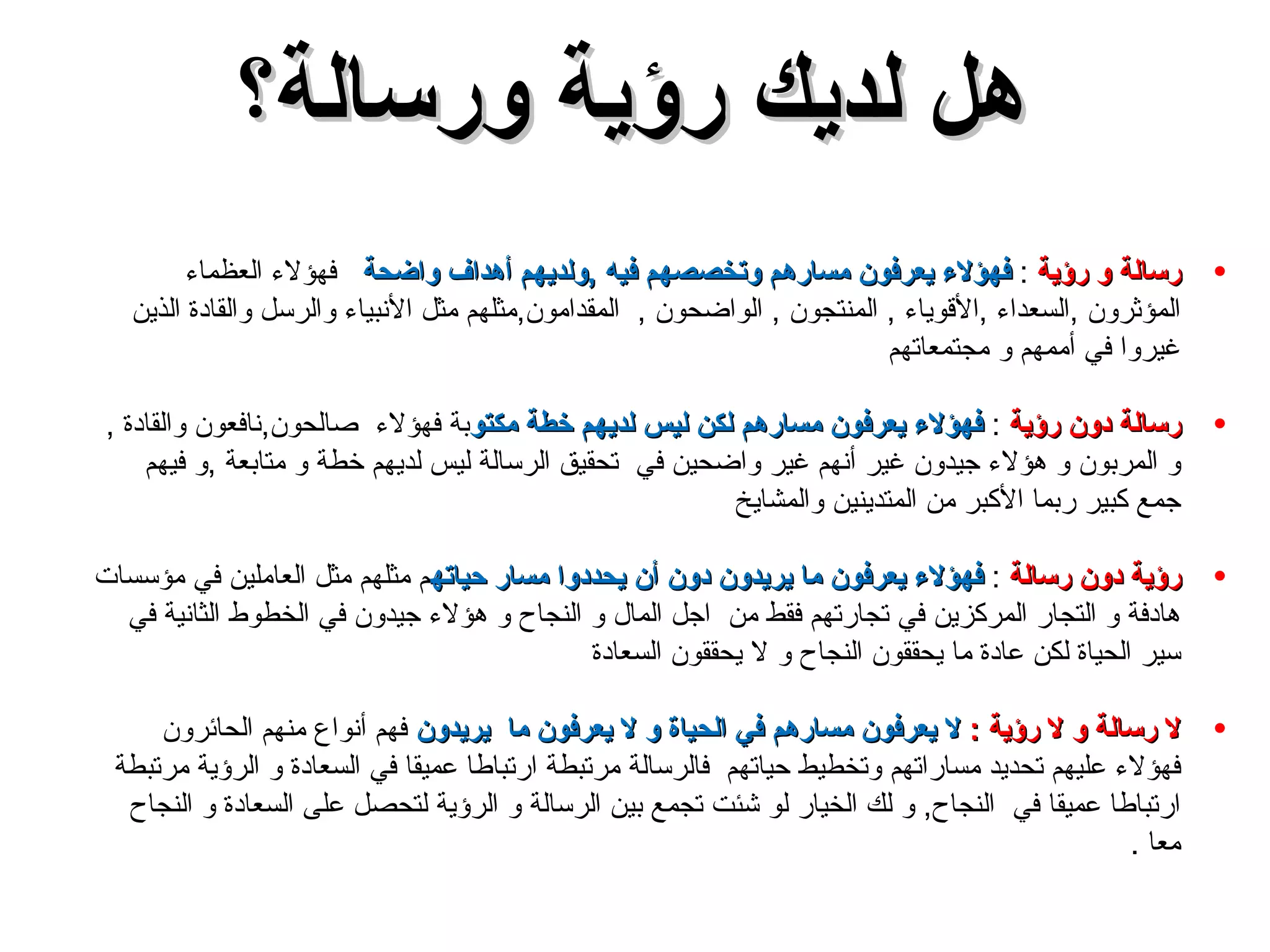 رسالة و رؤية  :  فهؤلاء يعرفون مسارهم وتخصصهم فيه  , ولديهم أهداف واضحة  فهؤلاء العظماء المؤثرون  , السعداء  , الأقوياء  ,  المنتجون  ,  الواضحون  ,  المقدامون , مثلهم مثل الأنبياء والرسل والقادة الذين غيروا في أممهم و مجتمعاتهم  رسالة دون رؤية  :  فهؤلاء يعرفون مسارهم لكن ليس لديهم خطة مكتو بة فهؤلاء  صالحون , نافعون والقادة  ,  و المربون و هؤلاء جيدون غير أنهم غير واضحين في  تحقيق الرسالة ليس لديهم خطة و متابعة  , و فيهم جمع كبير ربما الأكبر من المتدينين والمشايخ  رؤية دون رسالة  :  فهؤلاء يعرفون ما يريدون دون أن يحددوا مسار حياته م مثلهم مثل العاملين في مؤسسات هادفة و التجار المركزين في تجارتهم فقط من  اجل المال و النجاح و هؤلاء جيدون في الخطوط الثانية في سير الحياة لكن عادة ما يحققون النجاح و لا يحققون السعادة  لا رسالة و لا رؤية   :   لا يعرفون مسارهم في الحياة و لا يعرفون ما  يريدون   فهم أنواع منهم الحائرون فهؤلاء عليهم تحديد مساراتهم وتخطيط حياتهم  فالرسالة مرتبطة ارتباطا عميقا في السعادة و الرؤية مرتبطة ارتباطا عميقا في  النجاح ,  و لك الخيار لو شئت تجمع بين الرسالة و الرؤية لتحصل على السعادة و النجاح معا  . هل لديك رؤية ورسالة؟ 