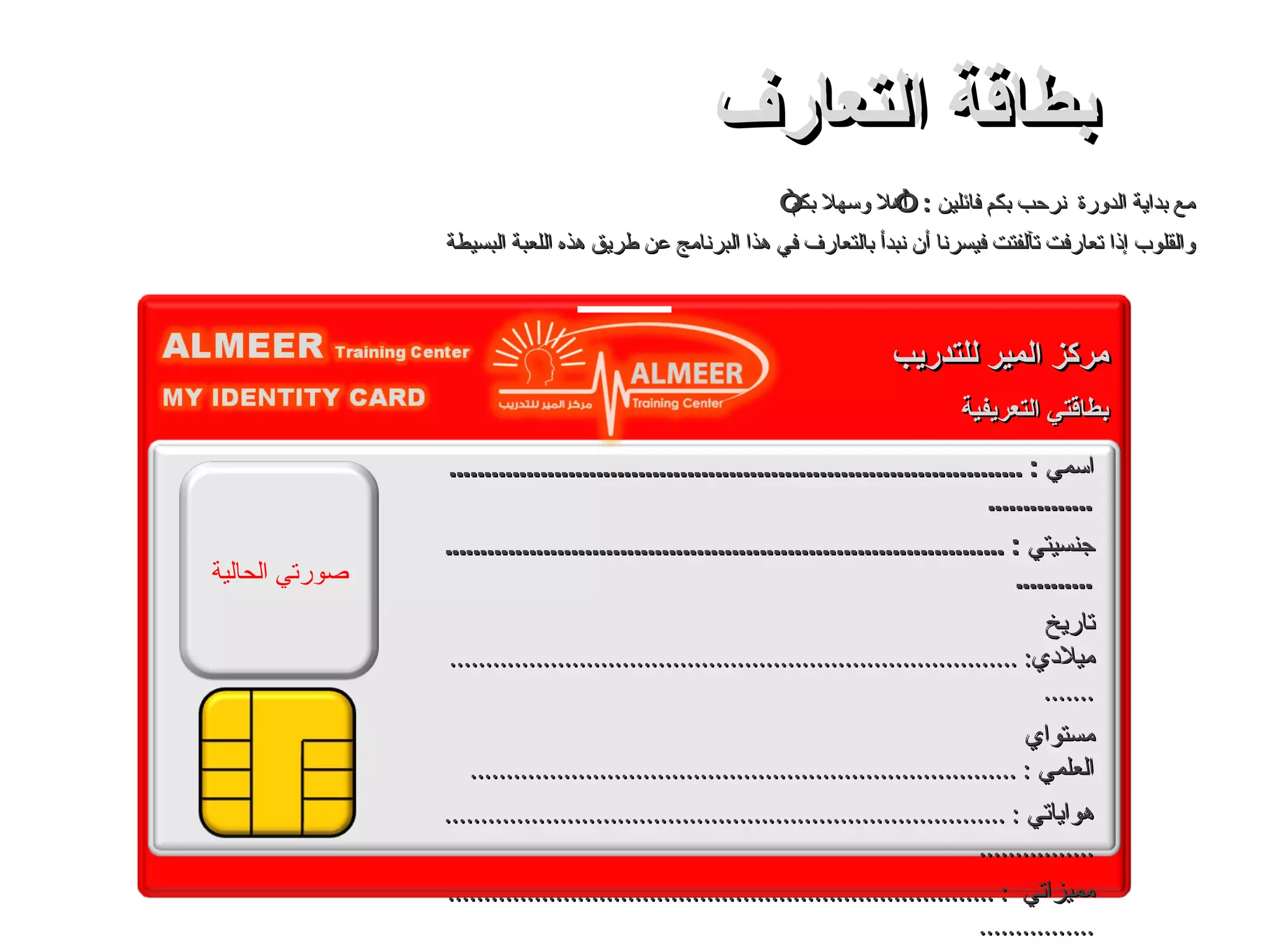 مع بداية الدورة  نرحب بكم فائلين  : ” أهلا وسهلا بكم“ والقلوب إذا تعارفت تآلفتت فيسرنا أن نبدأ بالتعارف في هذا البرنامج عن طريق هذه اللعبة البسيطة بطاقة التعارف اسمي  : ................................................................................................. جنسيتي  : ........................................................................................... تاريخ ميلادي : ...................................................................................... مستواي العلمي  : ............................................................................ هواياتي  : .............................................................................................. مميزاتي  : ............................................................................................ أشياء أحبها و أشياء لا أحبها  : ................................................... إنجازاتي  : .............................................................................................. يقولون عني  : .................................................................................... صورتي الحالية مركز المير للتدريب بطاقتي التعريفية 