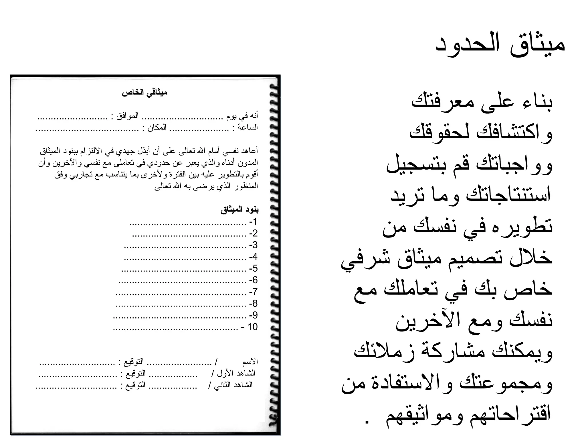 بناء على معرفتك واكتشافك لحقوقك وواجباتك قم بتسجيل استنتاجاتك وما تريد تطويره في نفسك من خلال تصميم ميثاق شرفي خاص بك في تعاملك مع نفسك ومع الآخرين ويمكنك مشاركة زملائك ومجموعتك والاستفادة من اقتراحاتهم ومواثيقهم  .  ميثاق الحدود ميثاقي الخاص أنه في يوم  ..............................  الموافق  : ..........................  الساعة  : ......................  المكان  : ...................................... أعاهد نفسي أمام الله تعالى على أن أبذل جهدي في الالتزام ببنود الميثاق المدون أدناه والذي يعبر عن حدودي في تعاملي مع نفسي والآخرين وأن أقوم بالتطوير عليه بين الفترة ولأخرى بما يتناسب مع تجاربي وفق المنظور الذي يرضى به الله تعالى بنود الميثاق 1- ........................................... 2- .......................................... 3- ............................................. 4- ............................................. 5- .............................................. 6- ............................................... 7- ................................................ 8- ................................................ 9- ................................................. 10 - .............................................. الاسم  / ........................  التوقيع  : ............................  الشاهد الأول  /  ..................  التوقيع  : .............................  الشاهد الثاني  /  ..................  التوقيع  : ..............................  