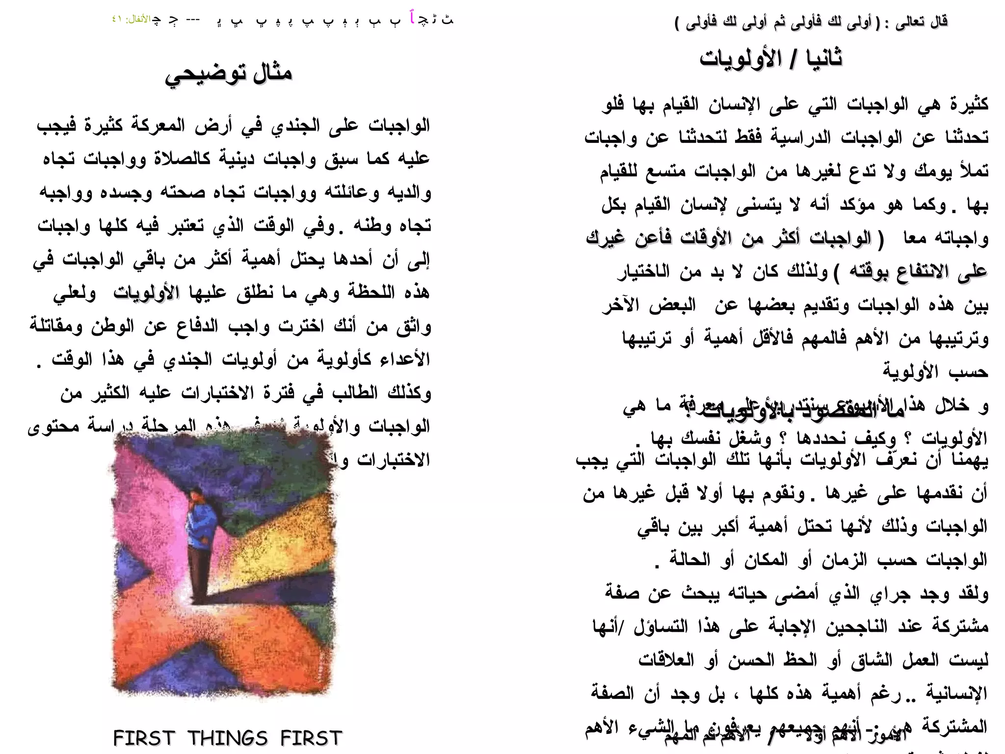 كثيرة هي الواجبات التي على الإنسان القيام بها فلو تحدثنا عن الواجبات الدراسية فقط لتحدثنا عن واجبات تملأ يومك ولا تدع لغيرها من الواجبات متسع للقيام بها  .  وكما هو مؤكد أنه لا يتسنى لإنسان القيام بكل واجباته معا  (  الواجبات أكثر من الأوقات فأعن غيرك على الانتفاع بوقته  )  ولذلك كان لا بد من  ال اختيار  بين هذه الواجبات وتقديم بعضها عن  ال بعض  الآخر وترتيبها من الأهم فالمهم فالأقل أهمية أو ترتيبها حسب الأولوية و خلال هذا الأسبوع سنتدرب على معرفة ما هي الأولويات ؟ وكيف نحددها ؟  وشغل نفسك بها  .  يهمنا أن نعرّف الأولويات بأنها تلك الواجبات التي يجب أن نقدمها على غيرها  .  ونقوم بها أولا قبل غيرها من الواجبات وذلك لأنها تحتل أهمية أكبر بين باقي الواجبات حسب الزمان أو المكان أو الحالة  . ولقد وجد جراي الذي أمضى حياته يبحث عن صفة مشتركة عند الناجحين الإجابة على هذا التساؤل  / أنها ليست العمل الشاق أو الحظ الحسن أو العلاقات الإنسانية  ..  رغم أهمية هذه كلها ، بل وجد أن الصفة المشتركة هي  :-  أنهم جميعهم يعرفون ما الشيء الأهم لفعله ثم يقومون به  . الواجبات على الجندي في أرض المعركة كثيرة فيجب عليه كما سبق واجبات دينية كالصلاة وواجبات تجاه والديه وعائلته وواجبات تجاه صحته وجسده وواجبه تجاه وطنه  .  وفي الوقت الذي تعتبر فيه كلها واجبات إلى أن أحدها يحتل أهمية أكثر من باقي الواجبات في هذه اللحظة وهي ما نطلق عليها  الأولويات   ولعلي واثق من أنك اخترت واجب الدفاع عن الوطن ومقاتلة الأعداء كأولوية من أولويات الجندي في هذا الوقت  .  وكذلك الطالب في فترة الاختبارات عليه الكثير من الواجبات والأولوية له في هذه المرحلة دراسة محتوى الاختبارات والتجهيز والاستعداد لها الأمور الأهم أولا   /  الأهم ثم المهم قال تعالى  : (  أولى لك فأولى ثم أولى لك فأولى  ) ﭧ ﭨ ﭽ  ﭑ   ﭒ  ﭓ  ﭔ  ﭕ  ﭖ  ﭗ  ﭘ  ﭙ  ﭚ  ﭛ  ﭜ  ---  ﭴ  ﭼ   الأنفال :  ٤١ ثانيا  /  الأولويات ما المقصود بالأولويات ؟ مثال توضيحي FIRST  THINGS  FIRST 