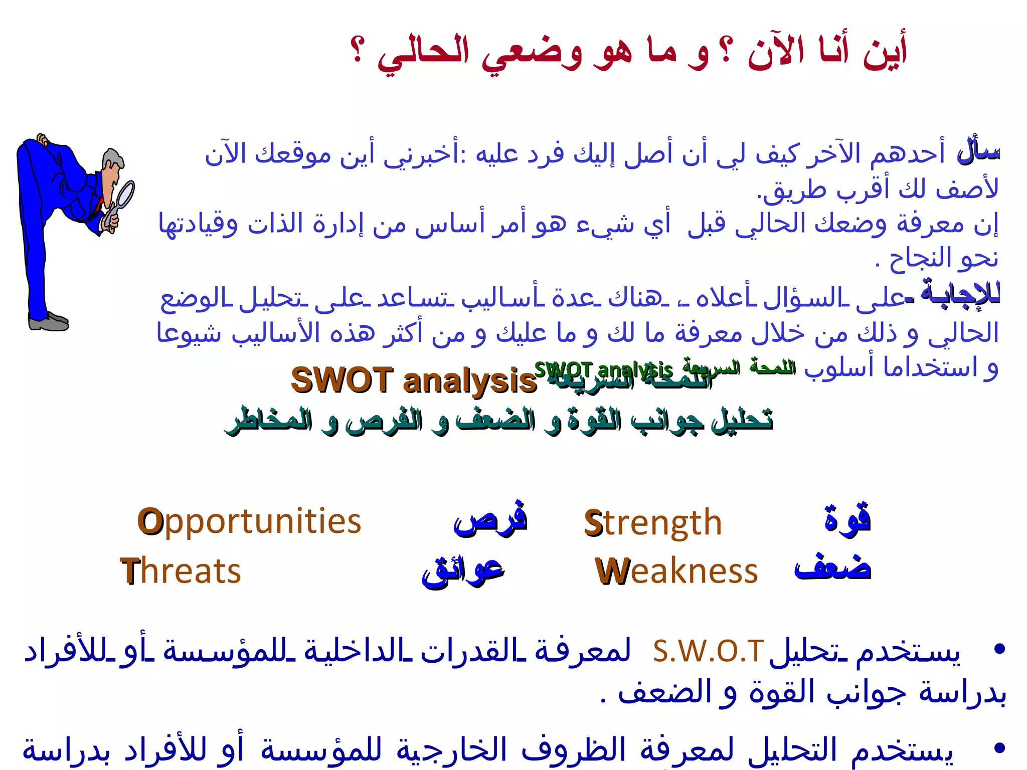اللمحة السريعة  SWOT analysis  تحليل جوانب القوة و الضعف و الفرص و المخاطر يستخدم تحلي ل S.W.O.T   لمعرفة القدرات الداخلية للمؤسسة أو للأفراد  ب دراسة جوانب القوة و الضعف  . يستخدم التحليل لمعرفة الظروف الخارجية للمؤسسة أو للأفراد  ب دراسة الفرص المتاحة و العوائق أو المخاطر قوة   S trength فرص   O pportunities ضعف   W eakness عوائق   T hreats أين أنا الآن ؟ و ما هو وضعي الحالي ؟ سأل  أحدهم الآخر كيف لي أن أصل إليك فرد عليه  : أخبرني أين موقعك الآن لأصف لك أقرب طريق . إن معرفة وضعك الحالي قبل  أي شيء  هو أمر أساس من  إدارة الذات وقيادتها نحو النجاح  .  للإجابة  على السؤال أعلاه ، هناك عدة أساليب تساعد على تحليل الوضع الحالي و ذلك من خلا ل  معرفة ما لك و ما عليك و من أكثر هذه الأساليب شيوعا و استخداما أسلوب  اللمحة السريعة  SWOT analysis 