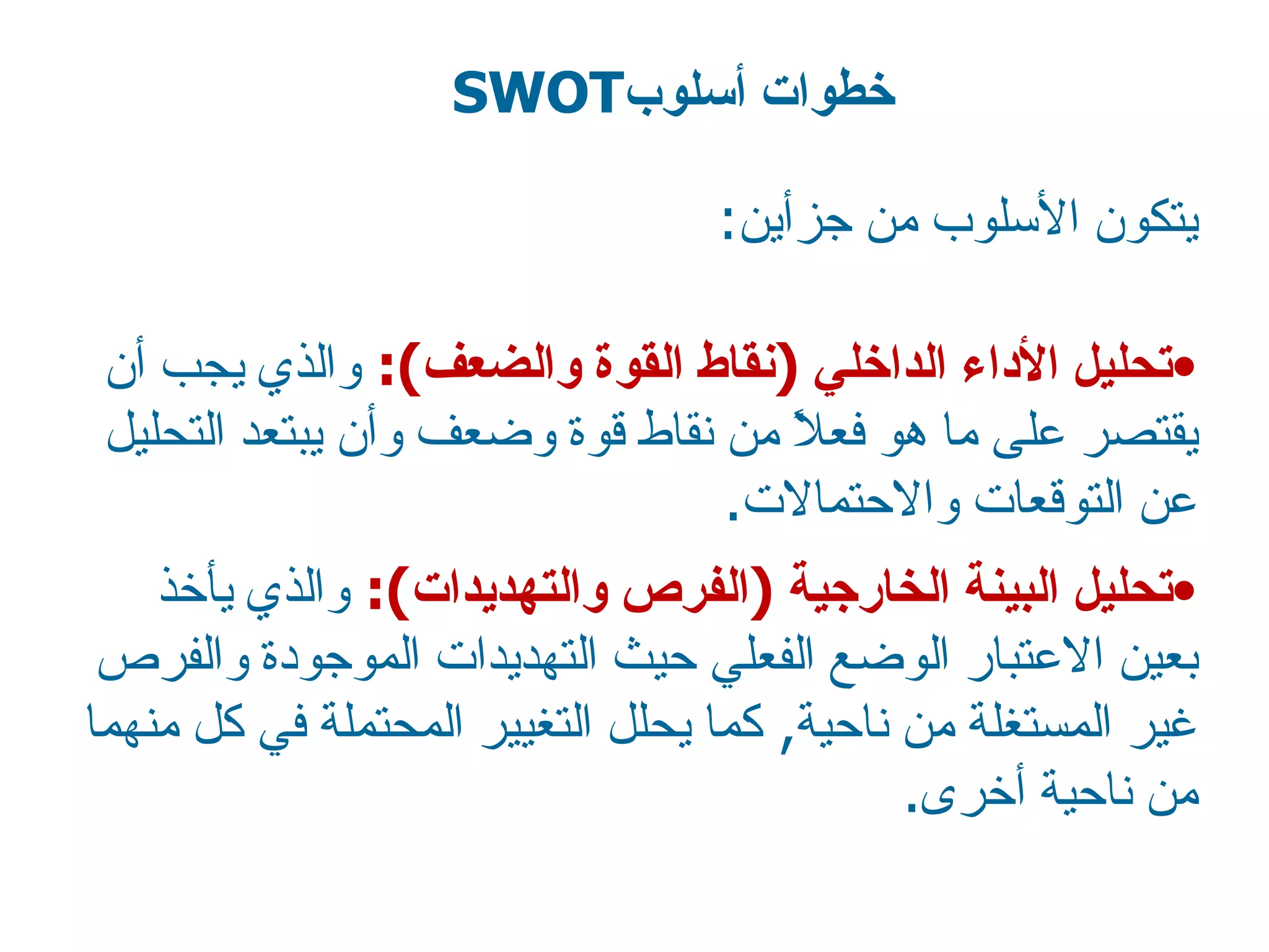 يتكون الأسلوب من جزأين : تحليل  الأداء  الداخلي  ( نقاط القوة والضعف ):  والذي يجب أن يقتصر على ما هو فعلاً من نقاط قوة وضعف وأن يبتعد التحليل عن التوقعات والاحتمالات . تحليل البينة الخارجية  ( الفرص والتهديدات ):  والذي يأخذ بعين الاعتبار الوضع الفعلي حيث التهديدات الموجودة والفرص غير المستغلة من ناحية ,  كما يحلل التغيير المحتملة في كل منهما من ناحية أخرى . خطوات أسلوب SWOT  