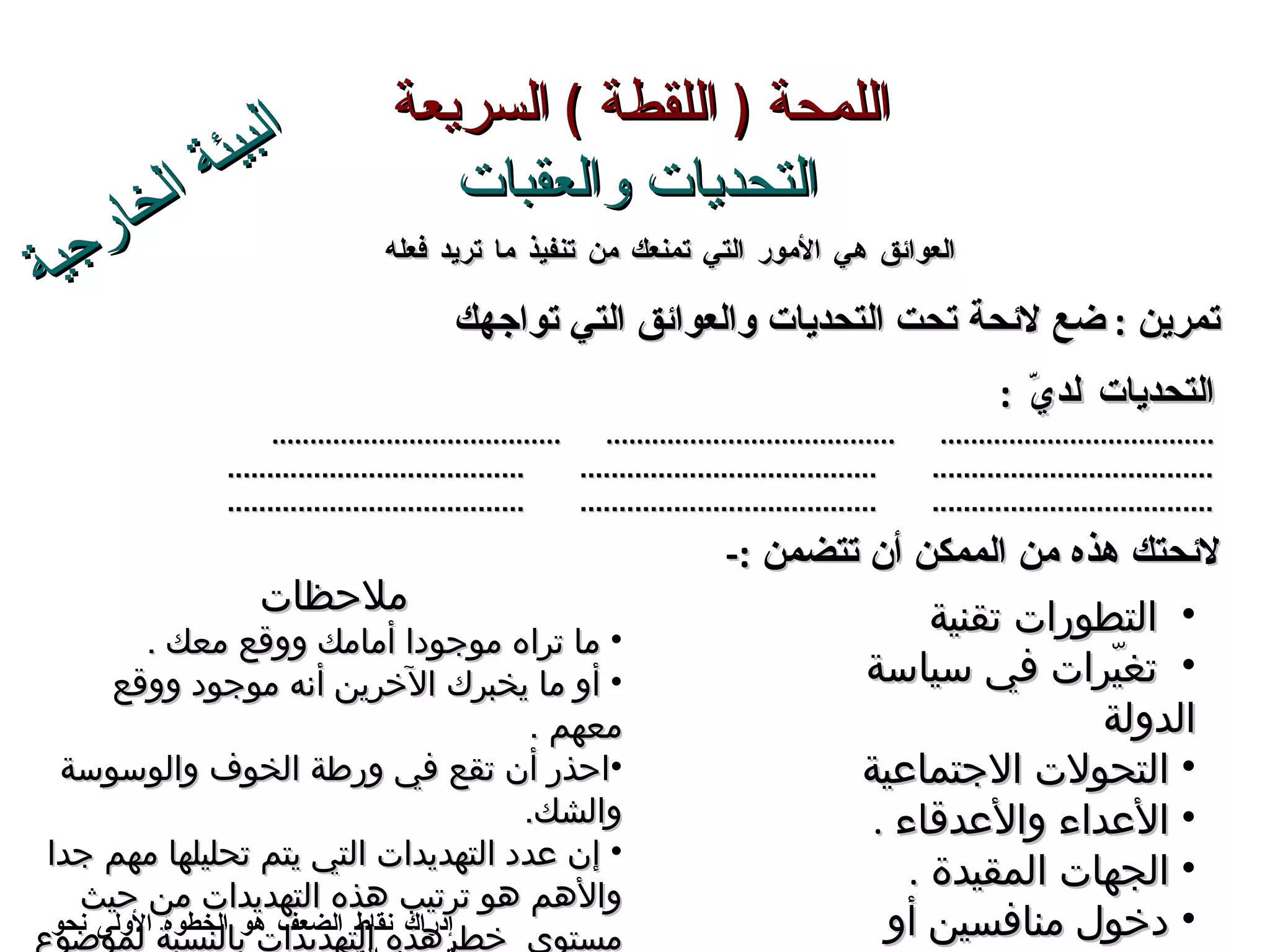 اللمحة  (  اللقطة  )  السريعة   التحديات والعقبات إدراك نقاط الضعف هو الخطوة الأولى نحو تحسين الأداء لائحتك هذه من الممكن أن تتضمن  :- التحديات  لديّ   : ....................................  ......................................  ...................................... ....................................  ......................................  ...................................... ....................................  ......................................  ...................................... تمرين  :   ضع لائحة تحت  التحديات والعوائق التي تواجهك  ملاحظات  ما تراه موجودا أمامك ووقع معك  . أو ما يخبرك الآخرين أنه موجود ووقع معهم  . احذر أن تقع في ورطة  الخوف والوسوسة والشك . إن عدد التهديدات التي يتم تحليلها مهم جدا والأهم هو ترتيب هذه التهديدات من حيث مستوى  خطرهذه التهديدات بالنسبة لموضوع البحث وارتباطها به . العوائق هي الأمور التي تمنعك من تنفيذ ما تريد فعله البيئة الخارجية التطورات تقنية  تغيّرات في سياسة الدولة  التحولات الاجتماعية  الأعداء والأعدقاء  . الجهات المقيدة  . دخول منافسين أو لاعبين جدد  . توفر منتجات أو خدمات بديلة . 