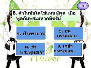 8 .  คำในข้อใดใช้แทนผู้พูด  เมื่อพูดกับพระมหากษัตริย์ ก .  ฝ่าพระบาท   ข .  ทูลกระหม่อม ค .  ข้าพระพุทธเจ้า ง .  เกล้ากระหม่อม   20 