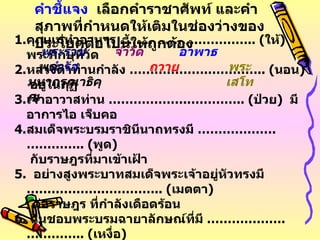 คุณแม่ทำอาหาร  ……………… .………….. ( ให้ )  พระภิกษุที่วัด หลวงตาท่านกำลัง  ……………… .………….. ( นอน )  อยู่ในกุฏิ เจ้าอาวาสท่าน  ……………… .………….. ( ป่วย )  มีอาการไอ เจ็บคอ สมเด็จพระบรมราชินีนาถทรงมี  ……………… .………….. ( พูด )    กับราษฎรที่มาเข้าเฝ้า 5 .  อย่างสูงพระบาทสมเด็จพระเจ้าอยู่หัวทรงมี  ……………… .………….. ( เมตตา )  ต่อราษฎร ที่กำลังเดือดร้อน 6 .  ฉันชอบพระบรมฉายาลักษณ์ที่มี  ……………… .………….. ( เหงื่อ )   ไหลลงมาจากพระนาสิก คำชี้แจง   เลือกคำราชาศัพท์ และคำสุภาพที่กำหนดให้เติมในช่องว่างของประโยคต่อไปนี้ให้ถูกต้อง พระราชดำรัส ถวาย จำวัด อาพาธ พระเสโท พระมหากรุณาธิคุณ 