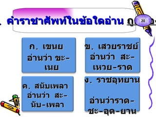 3.  คำราชาศัพท์ในข้อใดอ่าน  ถูกต้อง ก .  เขนย  อ่านว่า ขะ - เนย ข .  เสวยราชย์  อ่านว่า  สะ - เหวย - ราด ค .  สนับเพลา  อ่านว่า  สะ - นับ - เพลา ง .  ราชอุทยาน  อ่านว่าราด - ชะ - อุด - ยาน 20 