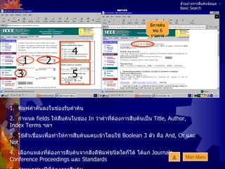 ตัวอย่างการสืบค้นข้อมูล  : Basic Search 1.  พิมพ์คำค้นลงในช่องรับคำค้น 2.   กำหนด  fields  ให้สืบค้นในช่อง  In  ว่าคำที่ต้องการสืบค้นเป็น  Title, Author, Index Terms  ฯลฯ 3.   ใช้ตัวเชื่อมเพื่อทำให้การสืบค้นแคบเข้าโดยใช้  Boolean 3  ตัว คือ  And, Or  และ  Not 4.  เลือกแหล่งที่ต้องการสืบค้นจากสิ่งตีพิมพ์ชนิดใดก็ได้ ได้แก่  Journals, Conference Proceedings  และ  Standards 5.  กำหนดช่วงปีที่ต้องการสืบค้น  6.   กด  Search 1 2 3 4 5 มีการค้นพบ  6  รายการ Main Menu 