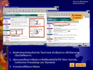 ตัวอย่างการสืบค้นข้อมูล  : Advanced Search 1 2 3 มีการค้นพบ 5  รายการ 1.  พิมพ์คำค้นลงในช่องรับคำค้น โดยกำหนด ตัวเชื่อมต่างๆ เพื่อให้ตรงตามเงื่อนไขที่ต้องการ 2.  เลือกแหล่งที่ต้องการสืบค้นจากสิ่งตีพิมพ์ชนิดใดก็ได้ ได้แก่  Journals, Conference Proceedings  และ  Standards 3.  กำหนดช่วงปีที่ต้องการสืบค้น 4.  คลิกปุ่ม  Start Search Main Menu 