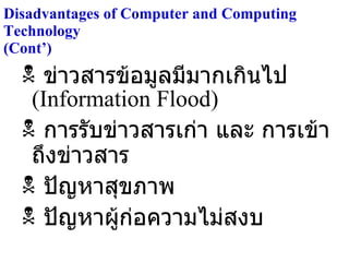Disadvantages of Computer and Computing Technology  (Cont’) ข่าวสารข้อมูลมีมากเกินไป  (Information Flood) การรับข่าวสารเก่า และ การเข้าถึงข่าวสาร ปัญหาสุขภาพ ปัญหาผู้ก่อความไม่สงบ 