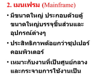 2.  เมนเฟรม  ( Mainframe ) มีขนาดใหญ่ ประกอบด้วยตู้ขนาดใหญ่บรรจุชิ้นส่วนและอุปกรณ์ต่างๆ  ประสิทธิภาพด้อยกว่าซุปเปอร์คอมพิวเตอร์ เหมาะกับงานที่เป็นศูนย์กลาง และกระจายการใช้งานเป็นจำนวนมาก เช่น ระบบเอทีเอ็ม 