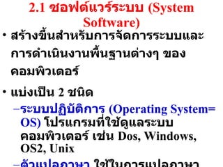 2.1  ซอฟต์แวร์ระบบ  (System Software) สร้างขึ้นสำหรับการจัดการระบบและการดำเนินงานพื้นฐานต่างๆ ของคอมพิวเตอร์ แบ่งเป็น  2  ชนิด ระบบปฏิบัติการ  (Operating System= OS)  โปรแกรมที่ใช้ดูแลระบบคอมพิวเตอร์ เช่น  Dos, Windows, OS2, Unix ตัวแปลภาษา  ใช้ในการแปลภาษาระดับสูงให้เป็นภาษาเครื่อง ภาษาระดับสูงเช่น ภาษา  C, Pascal, Basic 
