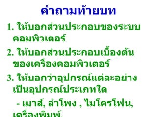 คำถามท้ายบท 1.  ให้บอกส่วนประกอบของระบบคอมพิวเตอร์ 2.  ให้บอกส่วนประกอบเบื้องต้นของเครื่องคอมพิวเตอร์ 3.  ให้บอกว่าอุปกรณ์แต่ละอย่างเป็นอุปกรณ์ประเภทใด  -  เมาส์ ,  ลำโพง  ,  ไมโครโฟน ,  เครื่องพิมพ์ ,  จอคอมพิวเตอร์ 