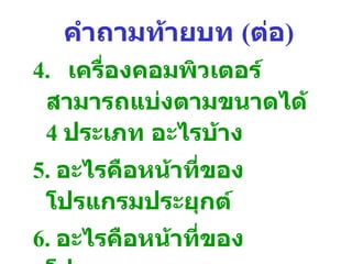 คำถามท้ายบท  ( ต่อ ) 4. เครื่องคอมพิวเตอร์สามารถแบ่งตามขนาดได้  4  ประเภท อะไรบ้าง 5.  อะไรคือหน้าที่ของโปรแกรมประยุกต์ 6.  อะไรคือหน้าที่ของโปรแกรมระบบ 