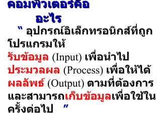 คอมพิวเตอร์คืออะไร “  อุปกรณ์อิเล็กทรอนิกส์ที่ถูกโปรแกรมให้ รับข้อมูล  (Input)   เพื่อนำไป ประมวลผล  (Process)  เพื่อให้ได้ ผลลัพธ์  (Output)   ตามที่ต้องการ   และสามารถ เก็บข้อมูล เพื่อใช้ในครั้งต่อไป  ” 