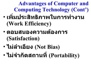 Advantages of Computer and Computing Technology (Cont’ ) เพิ่มประสิทธิภาพในการทำงาน  (Work Efficiency) ตอบสนองความต้องการ  (Satisfaction) ไม่ลำเอียง  (Not Bias) ไม่จำกัดสถานที่  (Portability) 