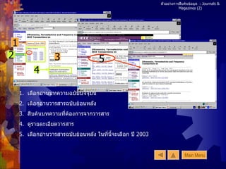 ตัวอย่างการสืบค้นข้อมูล  : Journals & Magazines (2) 1 2 3 4 1.  เลือกอ่านบทความฉบับปัจจุบัน 2.  เลือกอ่านวารสารฉบับย้อนหลัง 3.  สืบค้นบทความที่ต้องการจากวารสาร 4.  ดูรายละเอียดวารสาร 5.  เลือกอ่านวารสารฉบับย้อนหลัง ในที่นี้จะเลือก ปี  2003 5 Main Menu 