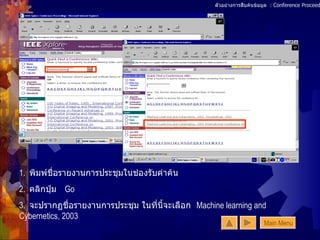 ตัวอย่างการสืบค้นข้อมูล  : Conference Proceedings (1) 1.  พิมพ์ชื่อรายงานการประชุมในช่องรับคำค้น  2.  คลิกปุ่ม  Go 3.  จะปรากฏชื่อรายงานการประชุม ในที่นี้จะเลือก  Machine learning and Cybernetics, 2003 Main Menu 