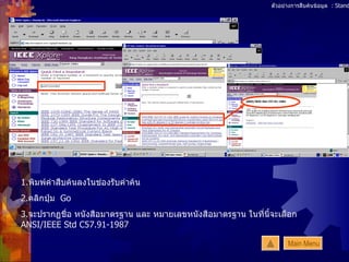 ตัวอย่างการสืบค้นข้อมูล  : Standards 1. พิมพ์คำสืบค้นลงในช่องรับคำค้น 2. คลิกปุ่ม  Go 3. จะปรากฏชื่อ หนังสือมาตรฐาน และ หมายเลขหนังสือมาตรฐาน ในที่นี้จะเลือก  ANSI/IEEE Std C57.91-1987 Main Menu 