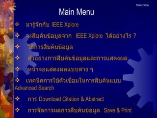 Main Menu มารู้จักกับ  IEEE Xplore จะสืบค้นข้อมูลจาก   IEEE Xplore   ได้อย่างไร ? วิธีการสืบค้นข้อมูล ตัวอย่างการสืบค้นข้อมูลและการแสดงผล หน้าจอแสดงผลแบบต่าง ๆ เทคนิคการใช้ตัวเชื่อมในการสืบค้นแบบ  Advanced Search การ  Download Citation & Abstract การจัดการผลการสืบค้นข้อมูล   Save & Print Main Menu 