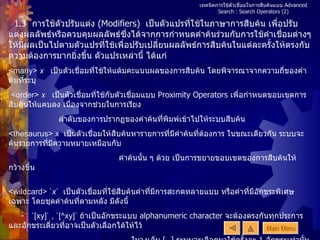 เทคนิคการใช้ตัวเชื่อมในการสืบค้นแบบ  Advanced Search : Search Operators   (2) 1.3  การใช้ตัวปรับแต่ง  (Modifiers)  เป็นตัวแปรที่ใช้ในภาษาการสืบค้น เพื่อปรับแต่งผลลัพธ์หรือควบคุมผลลัพธ์ซึ่งได้จากการกำหนดคำค้นร่วมกับการใช้คำเชื่อมต่างๆ ให้มีผลเป็นไปตามตัวแปรที่ใช้เพื่อปรับเปลี่ยนผลลัพธ์การสืบค้นในแต่ละครั้งให้ตรงกับความต้องการมากยิ่งขึ้น ตัวแปรเหล่านี้ ได้แก่ <many>  x  เป็นตัวเชื่อมที่ใช้ให้แต้มคะแนนผลของการสืบค้น โดยพิจารณาจากความถี่ของคำค้นที่ระบุ  <order>  x   เป็นตัวเชื่อมที่ใช้กับตัวเชื่อมแบบ  Proximity Operators  เพื่อกำหนดขอบเขตการสืบค้นให้แคบลง เนื่องจากช่วยในการเรียง ลำดับของการปรากฏของคำค้นที่พิมพ์เข้าไปให้ระบบสืบค้น  <thesaurus>  x   เป็นตัวเชื่อมให้สืบค้นหารายการที่มีคำค้นที่ต้องการ ในขณะเดียวกัน ระบบจะค้นรายการที่มีความหมายเหมือนกับ คำค้นนั้น ๆ ด้วย เป็นการขยายขอบเขตของการสืบค้นให้กว้างขึ้น  <wildcard> ` x `  เป็นตัวเชื่อมที่ใช้สืบค้นคำที่มีการสะกดหลายแบบ หรือคำที่มีอักขระพิเศษเฉพาะ โดยชุดคำค้นที่ตามหลัง มีดังนี้  -  `[xy]`  ,  `[^xy]`   ถ้าเป็นอักขระแบบ  alphanumeric character  จะต้องตรงกันทุกประการ และอักขระเดี่ยวที่อาจเป็นตัวเลือกได้ให้ไว้  ในวงเล็บ  [  ]   ระบบจะเลือกมาใช้ครั้งละ  1  อักขระเท่านั้น และจะต้องไม่มีการเว้นวรรคระหว่างตัวอักขระเหล่านี้ -  `{ab,xy}`   กลุ่มอักขระที่อาจเป็นตัวเลือกได้ ให้อยู่ในวงเล็บ  {  }  คั่นชุดคำด้วยเครื่องหมาย  ,  ระบบจะเลือกมาใช้ครั้งละ  1  ชุดอักขระ <word>  x   เป็นตัวเชื่อมที่ใช้ระบบสืบค้นรายการที่มีคำสะกดหรือวลีที่มีการสะกดตรงตามแบบที่ต้องการ   Main Menu 