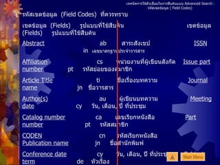 เทคนิคการใช้ตัวเชื่อมในการสืบค้นแบบ  Advanced Search :   รหัสเขตข้อมูล  ( Field Codes)  รหัสเขตข้อมูล  (Field Codes)  ที่ควรทราบ เขตข้อมูล  (Fields)  รูปแบบที่ใช้สืบค้น   เขตข้อมูล  (Fields)  รูปแบบที่ใช้สืบค้น Abstract   ab  สาระสังเขป   ISSN   in   เลขมาตรฐานประจำวารสาร Affiliation   cs  หน่วยงานที่ผู้เขียนสังกัด   Issue part number   pt   รหัสย่อยของสมาชิก Article Title   ti  ชื่อเรื่องบทความ   Journal name   jn   ชื่อวารสาร Author(s)   au  ผู้เขียนบทความ   Meeting date   cy   วัน ,  เดือน ,  ปี ที่ประชุม Catalog number   ca  เลขเรียกหนังสือ   Part number   pt   รหัสสมาชิก  CODEN   cn  รหัสเรียกหนังสือ   Publication name   jn  ชื่อสำนักพิมพ์ Conference date   cy  วัน ,  เดือน ,  ปี ที่ประชุม   Subject term   de   หัวเรื่อง Conference title   ct   ชื่อการประชุม   Title   ti   ชื่อเรื่องบทความ   Editor(s)   au  ชื่อบรรณาธิการ   Volume   vo   เล่มที่  ISBN   in  เลขมาตรฐานประจำหนังสือ  Issue number   is   ฉบับที่ Main Menu 