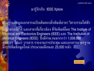 มารู้จักกับ  IEEE Xplore เป็นฐานข้อมูลเอกสารฉบับเต็มของสิ่งพิมพ์สาขา วิศวกรรมไฟฟ้า อิเล็กทรอนิกส์ และสาขาที่เกี่ยวข้อง ที่จัดพิมพ์โดย  The Institute of Electrical and Electronics Engineers (IEEE)  และ  The Institution of electrical Engineers (IEEE)   ซึ่งมีจำนวนมากกว่า  1,008 ,0 86   รายการ  ได้แก่ วารสาร รายงานการประชุม และเอกสารมาตรฐาน มีการเพิ่มข้อมูลใหม่ ประมาณเดือนละ  25,000  หน้า มารู้จักกับ  IEEE Xplore Main Menu 