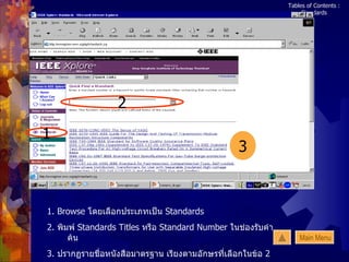 Tables of Contents : Standards 1. Browse  โดยเลือกประเภทเป็น  Standards 2.  พิมพ์   Standards Titles   หรือ  Standard Number   ในช่องรับคำค้น 3.  ปรากฏรายชื่อหนังสือมาตรฐาน เรียงตามอักษรที่เลือกในข้อ  2   1 2 3 Main Menu 
