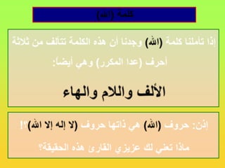 كلمة (الله)إذا تأملنا كلمة (الله) وجدنا أن هذه الكلمة تتألف من ثلاثة أحرف (عدا المكرر) وهي أيضاً:الألف واللام والهاءإذن: حروف (الله) هي ذاتها حروف (لا إله إلا الله)؟!ماذا تعني لك عزيزي القارئ هذه الحقيقة؟