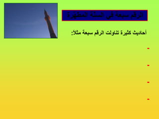 الرقم سبعة في السنَّة المطهَّرةأحاديث كثيرة تناولت الرقم سبعة مثلاً:- سبعة يظلهم الله في ظله يوم لا ظل إلا ظله..- اجتنبوا السَّبع الموبقات...- الحسنة بعشر أمثالها إلى سبع مئة ضعف.- ما من عبدٍ يصوم يوماً في سبيل الله إلا باعَدَ الله بذلك اليوم وجهَهُ عن النار سبعين خريفاً.