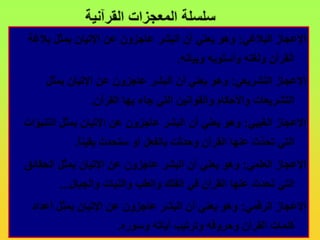 سلسلة المعجزات القرآنيةالإعجاز البلاغي: وهو يعني أن البشر عاجزون عن الإتيان بمثل بلاغة القرآن ولغته وأسلوبه وبيانه. الإعجاز التشريعي: وهو يعني أن البشر عاجزون عن الإتيان بمثل التشريعات والأحكام والقوانين التي جاء بها القرآن. الإعجاز الغيبي: وهو يعني أن البشر عاجزون عن الإتيان بمثل التنبؤات التي تحدَّث عنها القرآن وحدثت بالفعل أو ستحدث يقيناً.الإعجاز العلمي: وهو يعني أن البشر عاجزون عن الإتيان بمثل الحقائق التي تحدث عنها القرآن في الفلك والطب والنبات والجبال...الإعجاز الرقمي: وهو يعني أن البشر عاجزون عن الإتيان بمثل أعداد كلمات القرآن وحروفه وترتيب آياته وسوره.
