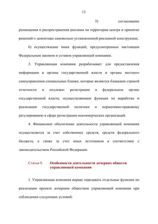 13

                                               5)           согласование

размещения и распространения рекламы на территории центра и принятие

решений о демонтаже самовольно установленной рекламной конструкции;

     6) осуществление иных функций, предусмотренных настоящим

Федеральным законом и уставом управляющей компании.

     3. Управляющая компания разрабатывает для предоставления

информации в органы государственной власти и органы местного

самоуправления специальные бланки, которые являются бланками строкой

отчетности   и      подлежат     регистрации   в    федеральном   органе

государственной власти, осуществляющим функции по выработке и

реализации   государственной       политики    и    нормативно-правовому

регулированию в сфере регистрации некоммерческих организаций.

     4. Финансовое обеспечение деятельности управляющей компании

осуществляется за счет собственных средств, средств федерального

бюджета, а       также   за   счет иных источников в соответствии      с

законодательством Российской Федерации.


     Статья 9.      Особенности деятельности дочерних обществ
                    управляющей компании


     1. Управляющая компания вправе передавать отдельные функции по

реализации проекта дочерним обществам управляющей компании при

соблюдении следующих условий:
 