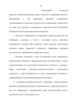 24

                                               обеспечивать             отсутствие

вредного воздействия факторов среды обитания на территории центра и

прилегающих        к     ней       территориях.     Критерии        безопасности,

устанавливаемые в указанных регламентах или требованиях, должны быть

не ниже, чем критерии, установленные законодательством Российской

Федерации и (или) международными стандартами.

        4. Решение о применении на территории центра регламентов или

требований,     указанных      в   части   2    настоящей     статьи,   принимает

управляющая компания. При принятии такого решения, управляющая

компания      вправе   определить      особенности    применения        указанных

регламентов или требований на территории центра.

        5. Решение, указанное в части 4 настоящей статьи, направляется

управляющей компанией в федеральный орган исполнительной власти,

уполномоченный на осуществление функций по контролю и надзору в

сфере      обеспечения      санитарно-эпидемиологического           благополучия

населения, а также размещается на сайте управляющей компании в

информационно-телекоммуникационной сети Интернет.

        6. Санитарно-эпидемиологические требования, предусмотренные

решением управляющей компании, применяются на территории центра со

дня его направления в федеральный орган исполнительной власти,

указанный в части 5 настоящей статьи.
 
