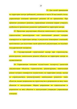 29

                                                 21. Для целей применения

на территории центра требований, указанных в части 20 настоящей статьи,

управляющая компания принимает решение об их применении. При

принятии указанного решения, управляющая компания вправе утвердить

особенности применения указанных требований на территории центра.

      22. Проектная документация объектов капитального строительства,

строительство,    реконструкция   или    капитальный       ремонт   которых

планируется на территории центра, и результаты инженерных изысканий,

выполняемых для подготовки такой проектной документации, не подлежат

государственной экспертизе.

      23. Государственный строительный надзор при строительстве,

реконструкции, капитальном ремонте объектов на территории центра не

осуществляется.

      24. Управляющая компания осуществляет экспертизу проектной

документации объектов, строительство, реконструкция, капитальный

ремонт которых планируется осуществлять на территории центра, надзор

за   строительством,   реконструкцией,       капитальным   ремонтом   таких

объектов, выдает разрешение на строительство и разрешения на ввод таких

объектов в эксплуатацию. Форма разрешения на строительство и

разрешения на ввод объектов в эксплуатацию утверждает управляющая

компания.
 