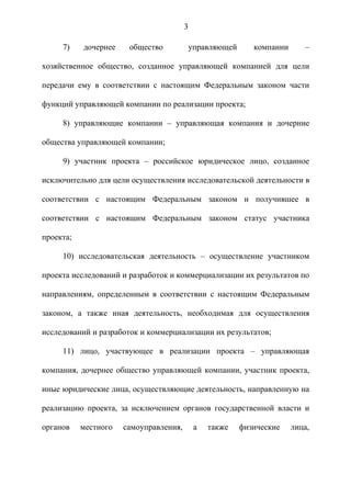 3

     7)    дочернее    общество          управляющей       компании      –

хозяйственное общество, созданное управляющей компанией для цели

передачи ему в соответствии с настоящим Федеральным законом части

функций управляющей компании по реализации проекта;

     8) управляющие компании – управляющая компания и дочерние

общества управляющей компании;

     9) участник проекта – российское юридическое лицо, созданное

исключительно для цели осуществления исследовательской деятельности в

соответствии с настоящим Федеральным законом и получившее в

соответствии с настоящим Федеральным законом статус участника

проекта;

     10) исследовательская деятельность – осуществление участником

проекта исследований и разработок и коммерциализации их результатов по

направлениям, определенным в соответствии с настоящим Федеральным

законом, а также иная деятельность, необходимая для осуществления

исследований и разработок и коммерциализации их результатов;

     11) лицо, участвующее в реализации проекта – управляющая

компания, дочернее общество управляющей компании, участник проекта,

иные юридические лица, осуществляющие деятельность, направленную на

реализацию проекта, за исключением органов государственной власти и

органов    местного   самоуправления,       а   также   физические    лица,
 