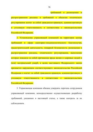 36

                                       требований     к   размещению   и

распространению рекламы и требований к объектам технического

регулирования влечет за собой гражданско-правовую, административную

и уголовную ответственность в соответствии с законодательством

Российской Федерации.

     2. Установление управляющей компанией на территории центра

требований   в   сфере   санитарно-эпидемиологического     благополучия,

градостроительной деятельности, пожарной безопасности, размещения и

распространения рекламы, технического регулирования, выполнение

которых повлекло за собой причинение вреда жизни и здоровью людей и

(или) материальный ущерб, в целях настоящего Федерального закона

признается нарушением соответствующего законодательства Российской

Федерации и влечет за собой гражданско-правовую, административную и

уголовную    ответственность   в   соответствии   с   законодательством

Российской Федерации.

     3. Управляющая компания обязана утвердить перечень сотрудников

управляющей компании, непосредственно осуществляющих разработку

требований, указанных в настоящей статье, а также контроль за их

соблюдением.
 
