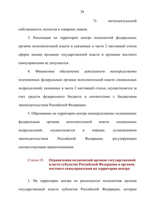 38

                                                    7)        интеллектуальной

собственности, патентов и товарных знаков.

     3. Реализация на территории центра полномочий федеральных

органов исполнительной власти в указанных в части 2 настоящей статьи

сферах иными органами государственной власти и органами местного

самоуправления не допускается.

     4.   Финансовое        обеспечение        деятельности       непосредственно

подчиненных федеральным органам исполнительной власти специальных

подразделений, указанных в части 2 настоящей статьи, осуществляется за

счет средств федерального бюджета в соответствии с бюджетным

законодательством Российской Федерации.

     5. Образование на территории центра непосредственно подчиненных

федеральным       органам      исполнительной            власти      специальных

подразделений,      осуществляется         в       порядке,        установленном

законодательством       Российской             Федерации,          регулирующим

соответствующие правоотношения.


     Статья 19.     Ограничения полномочий органов государственной
                    власти субъектов Российской Федерации и органов
                    местного самоуправления на территории центра


     1. На территории центра не реализуются полномочия органов

государственной власти субъектов Российской Федерации, которые
 