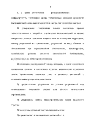 7

     1. В целях обеспечения                функционирования

инфраструктуры территории центра управляющая компания организует

(осуществляет) в отношении территории центра (на территории центра):

     1)     утверждение     генеральных        планов      поселения,    правил

землепользования и застройки, утверждение подготовленной на основе

генеральных планов поселения документации по планировке территории,

выдачу разрешений на строительство, разрешений на ввод объектов в

эксплуатацию     при     осуществлении        строительства,      реконструкции,

капитального      ремонта      объектов       капитального        строительства,

расположенных на территории поселения;

     2) присвоение наименований улицам, площадям и иным территориям

проживания граждан в населенных пунктах, установление нумерации

домов,     организацию    освещения   улиц      и    установку     указателей   с

наименованиями улиц и номерами домов;

     3) предоставление разрешения на условно разрешенный вид

использования     земельного     участка       или      объекта    капитального

строительства;

     4) утверждение формы градостроительного плана земельного

участка;

     5) экспертизу проектной документации объектов;

     6) строительство и эксплуатацию дорожной сети;
 