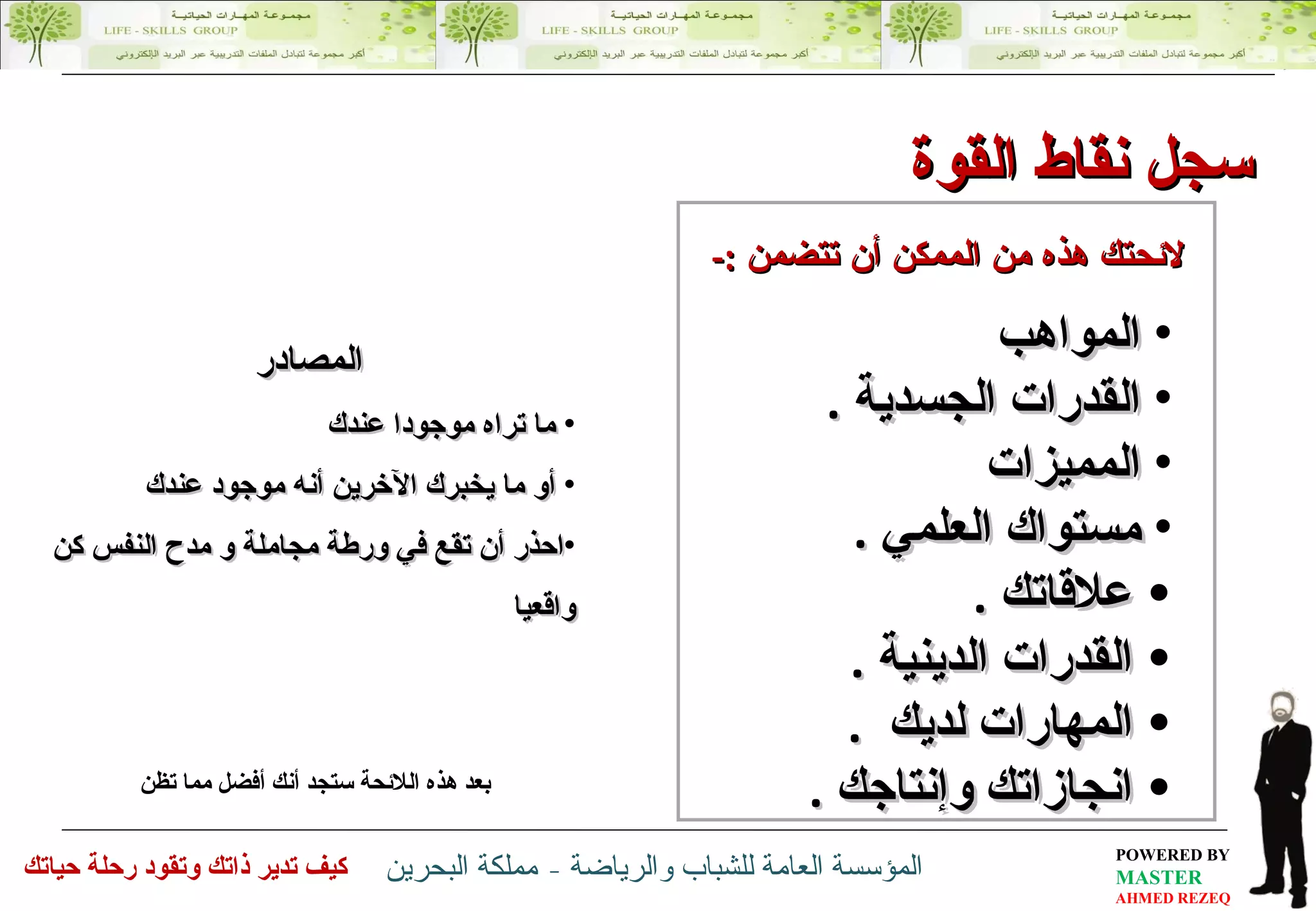 المواهب  القدرات  الجسدية  . المميزات مستواك العلمي  . علاقاتك  . القدرات الدينية  . المهارات لديك  . انجازاتك و إنتاجك   .   بعد هذه اللائحة ستجد أنك أفضل مما تظن لائحتك هذه من الممكن أن تتضمن  :- المصادر ما تراه موجودا عندك  أو ما يخبرك الآخرين أنه موجود عندك احذر أن تقع في ورطة مجاملة و مدح النفس كن واقعيا سجل  نقاط القوة 