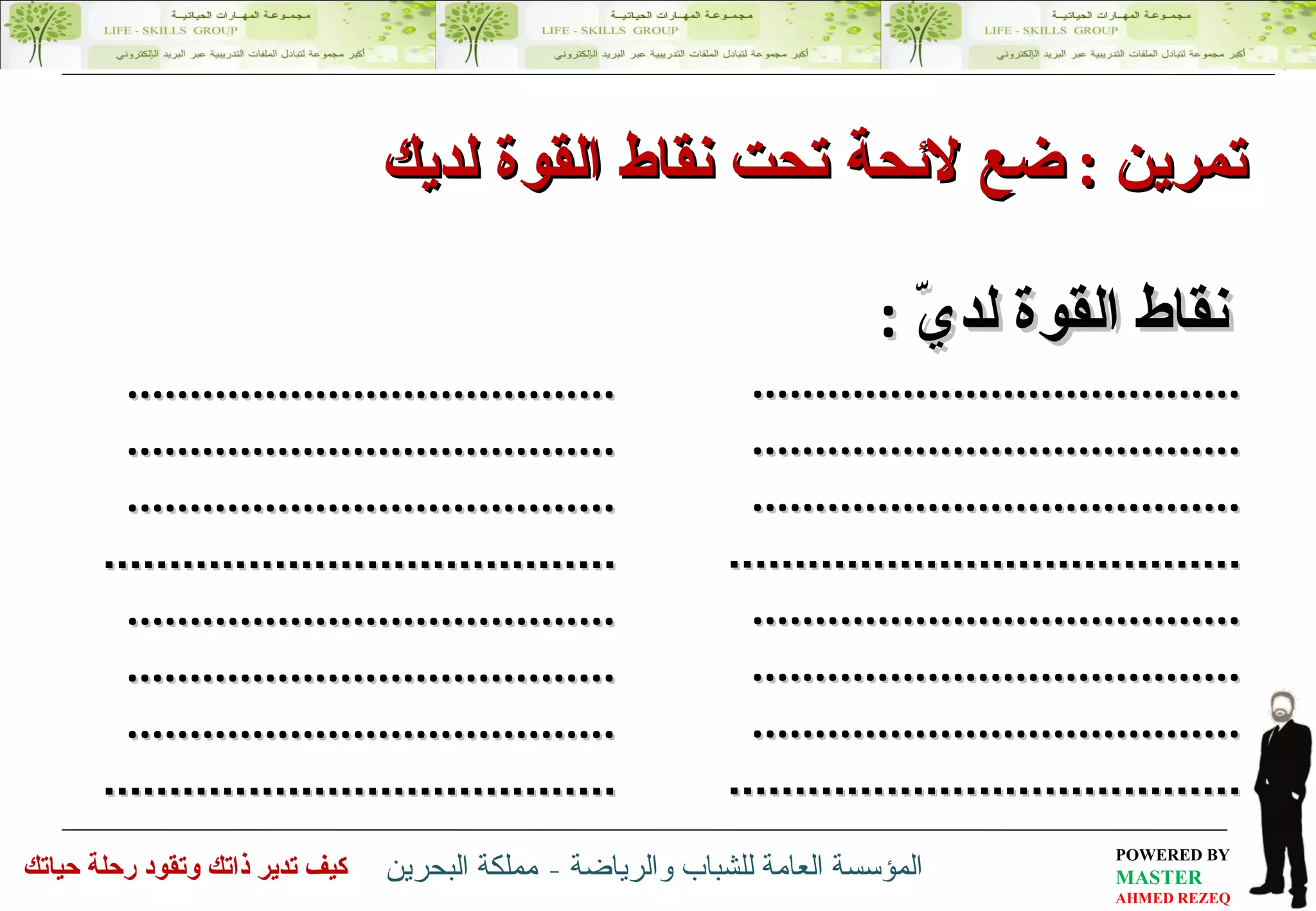 نقاط القوة لديّ   : ............................. ... ....... .............................. . ........  .............................. . ........ .............................. ... ......  ............................. ... ....... .............................. . ........  .............................. . ........ .............................. ... ......  تمرين  :   ضع لائحة تحت  نقاط القوة لديك  ............................. ... ....... .............................. . ........  .............................. . ........ .............................. ... ......  ............................. ... ....... .............................. . ........  .............................. . ........ .............................. ... ......  