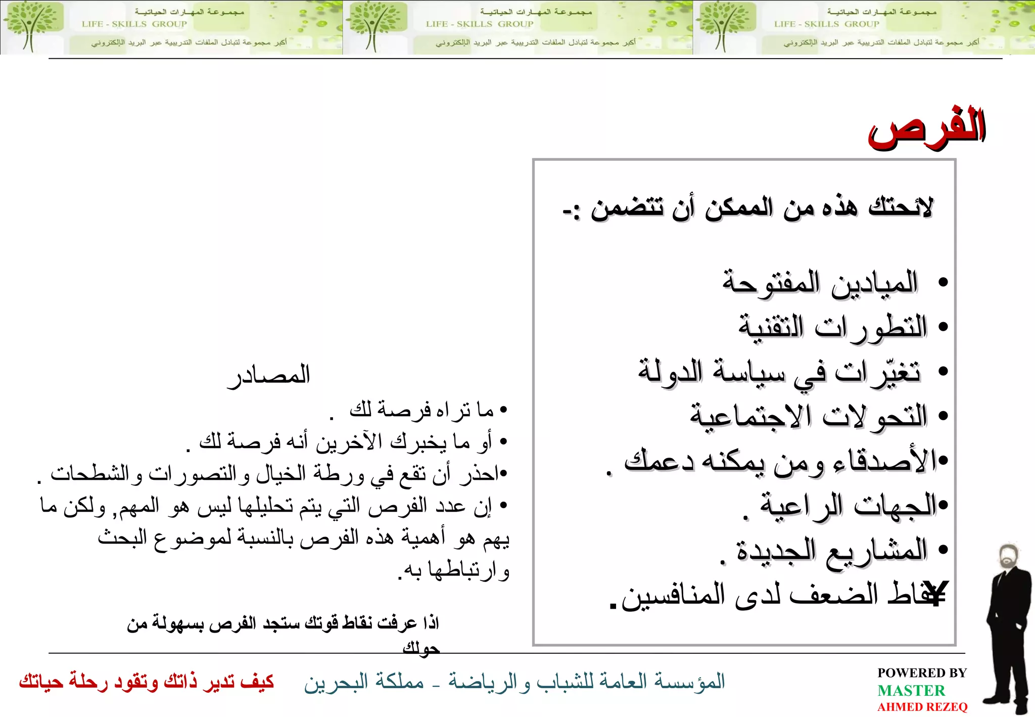 الفرص الميادين المفتوحة  التطورات  ال تقنية  تغيّرات في سياسة الدولة  التحولات الاجتماعية  الأصدقاء ومن يمكنه دعمك  . الجهات الراعية  . المشاريع الجديدة  . نقاط الضعف لدى المنافسين . اذا عرفت نقاط قوتك ستجد الفرص بسهولة من حولك  لائحتك هذه من الممكن أن تتضمن  :- المصادر ما تراه  فرصة لك   . أو ما يخبرك الآخرين أنه  فرصة لك   . احذر أن تقع في ورطة  الخيال والتصورات والشطحات  . إن عدد الفرص التي يتم تحليلها ليس هو المهم ,  ولكن ما يهم هو أهمية هذه الفرص بالنسبة لموضوع البحث وارتباطها به . 