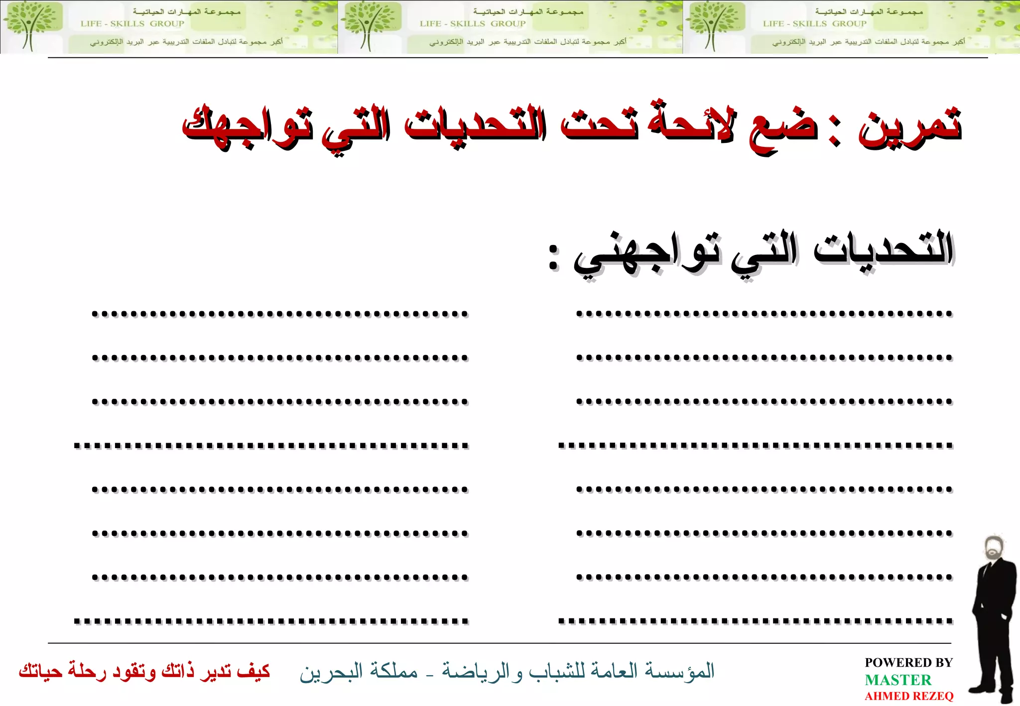 التحديات التي تواجهني   : ............................. ... ....... .............................. . ........  .............................. . ........ .............................. ... ......  ............................. ... ....... .............................. . ........  .............................. . ........ .............................. ... ......  تمرين  :   ضع لائحة تحت التحديات التي تواجهك  ............................. ... ....... .............................. . ........  .............................. . ........ .............................. ... ......  ............................. ... ....... .............................. . ........  .............................. . ........ .............................. ... ......  