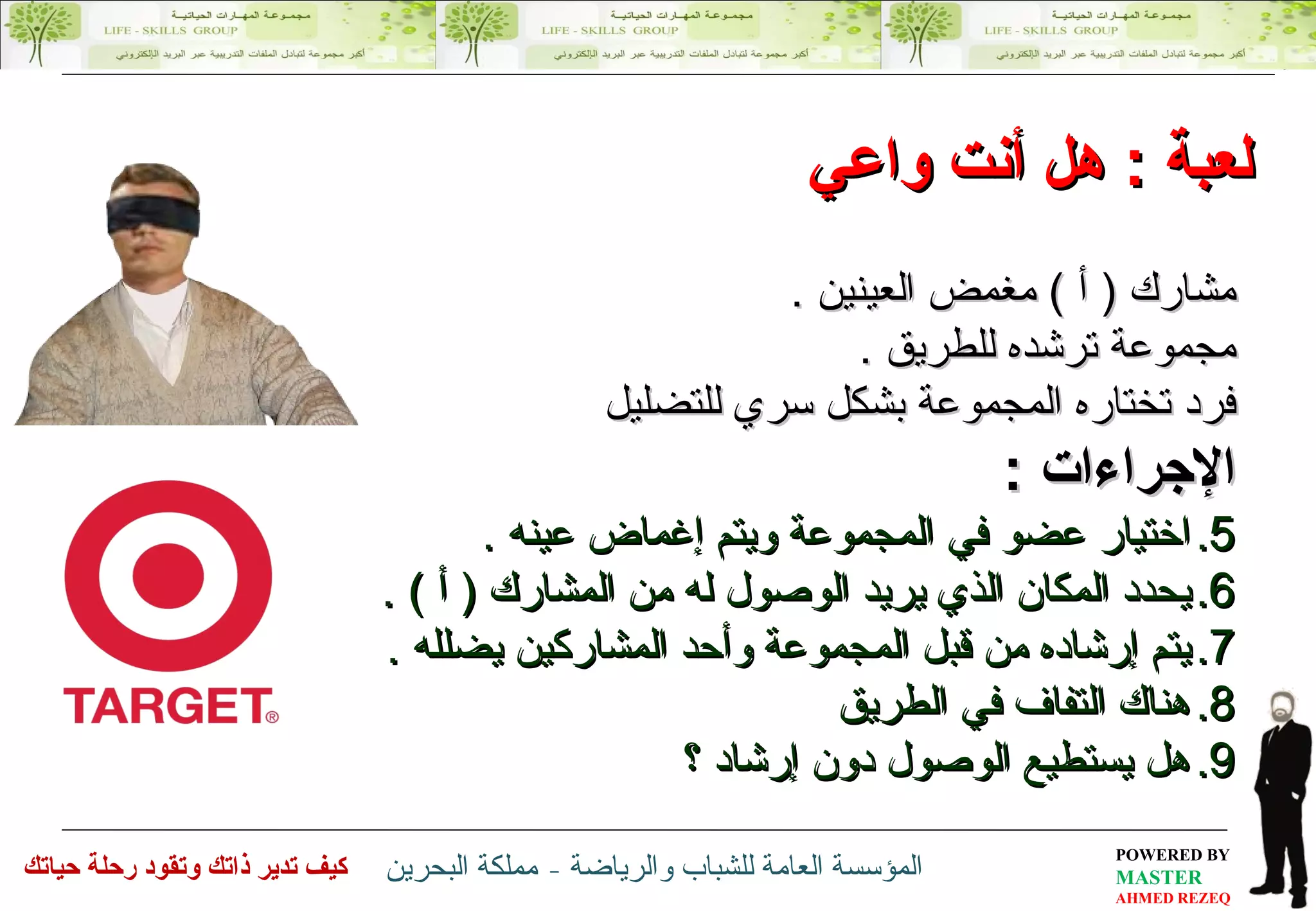 لعبة  :  هل أنت واعي مشارك  (  أ  )  مغمض العينين  . مجموعة ترشده للطريق  . فرد تختاره المجموعة بشكل سري للتضليل الإجراءات  : اختيار عضو في المجموعة ويتم إغماض عينه  . يحدد المكان الذي يريد الوصول له من المشارك  (  أ  ) . يتم إرشاده من قبل المجموعة  و أحد المشاركين  يضلله  . هناك التفاف في الطريق هل يستطيع الوصول دون إرشاد ؟ 